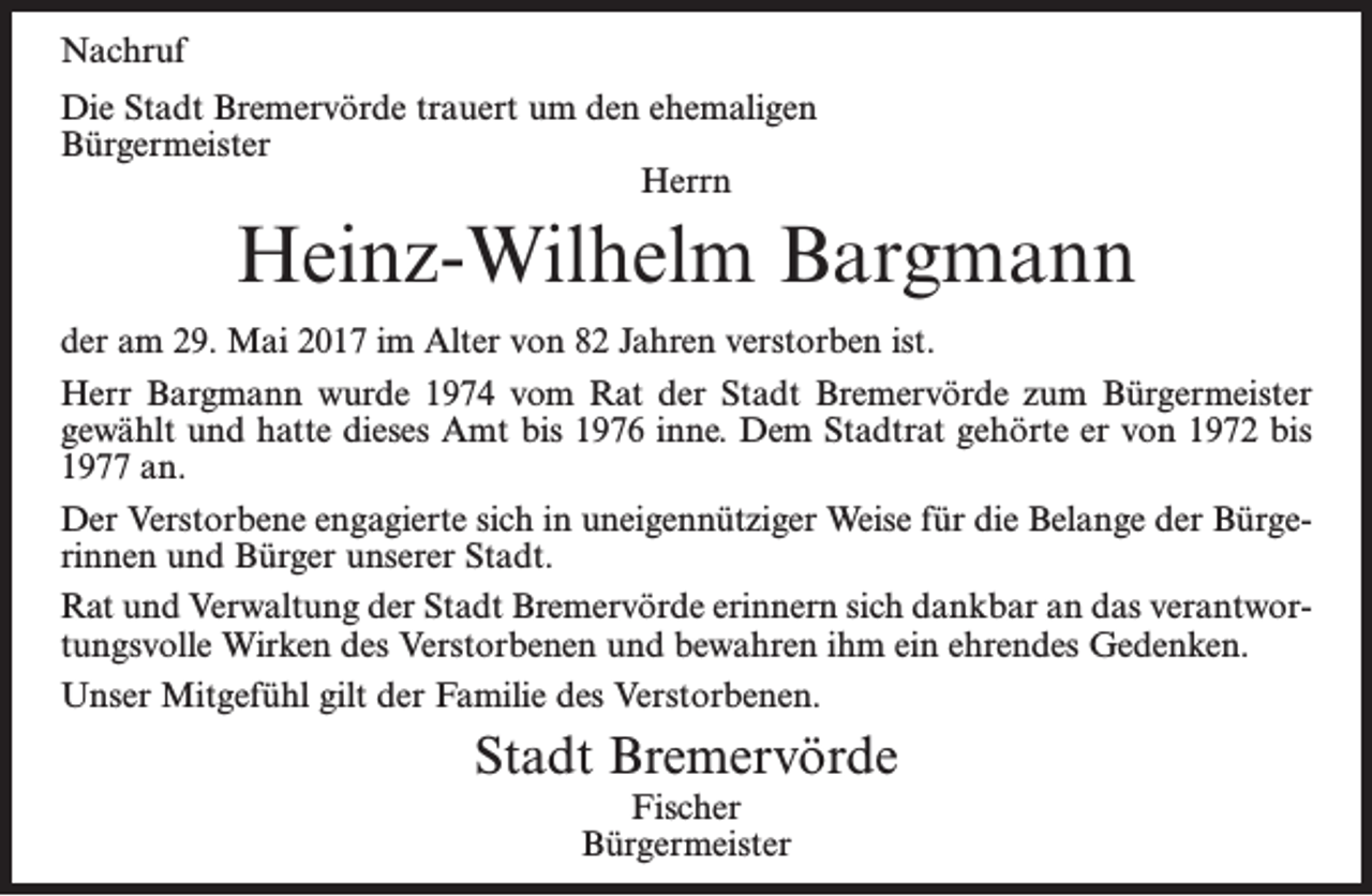 <p>Nachruf<br />Die Stadt Bremervörde trauert um den ehemaligen<br />Bürgermeister<br />Herrn</p><p>Heinz-Wilhelm Bargmann<br />der am 29. Mai 2017 im Alter von 82 Jahren verstorben ist.<br />Herr Bargmann wurde 1974 vom Rat der Stadt Bremervörde zum Bürgermeister<br />gewählt und hatte dieses Amt bis 1976 inne. Dem Stadtrat gehörte er von 1972 bis<br />1977 an.<br />Der Verstorbene engagierte sich in uneigennütziger Weise für die Belange der Bürgerinnen und Bürger unserer Stadt.<br />Rat und Verwaltung der Stadt Bremervörde erinnern sich dankbar an das verantwortungsvolle Wirken des Verstorbenen und bewahren ihm ein ehrendes Gedenken.<br />Unser Mitgefühl gilt der Familie des Verstorbenen.</p><p>Stadt Bremervörde<br />Fischer<br />Bürgermeister</p>