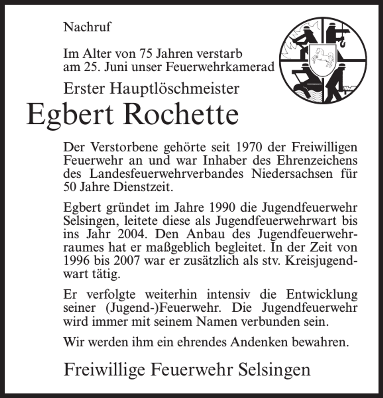<p>Nachruf<br />Im Alter von 75 Jahren verstarb<br />am 25. Juni unser Feuerwehrkamerad</p><p>Erster Hauptlöschmeister</p><p>Egbert Rochette</p><p>Der Verstorbene gehörte seit 1970 der Freiwilligen<br />Feuerwehr an und war Inhaber des Ehrenzeichens<br />des Landesfeuerwehrverbandes Niedersachsen für<br />50 Jahre Dienstzeit.<br />Egbert gründet im Jahre 1990 die Jugendfeuerwehr<br />Selsingen, leitete diese als Jugendfeuerwehrwart bis<br />ins Jahr 2004. Den Anbau des Jugendfeuerwehrraumes hat er maßgeblich begleitet. In der Zeit von<br />1996 bis 2007 war er zusätzlich als stv. Kreisjugendwart tätig.<br />Er verfolgte weiterhin intensiv die Entwicklung<br />seiner (Jugend-)Feuerwehr. Die Jugendfeuerwehr<br />wird immer mit seinem Namen verbunden sein.<br />Wir werden ihm ein ehrendes Andenken bewahren.</p><p>Freiwillige Feuerwehr Selsingen</p>