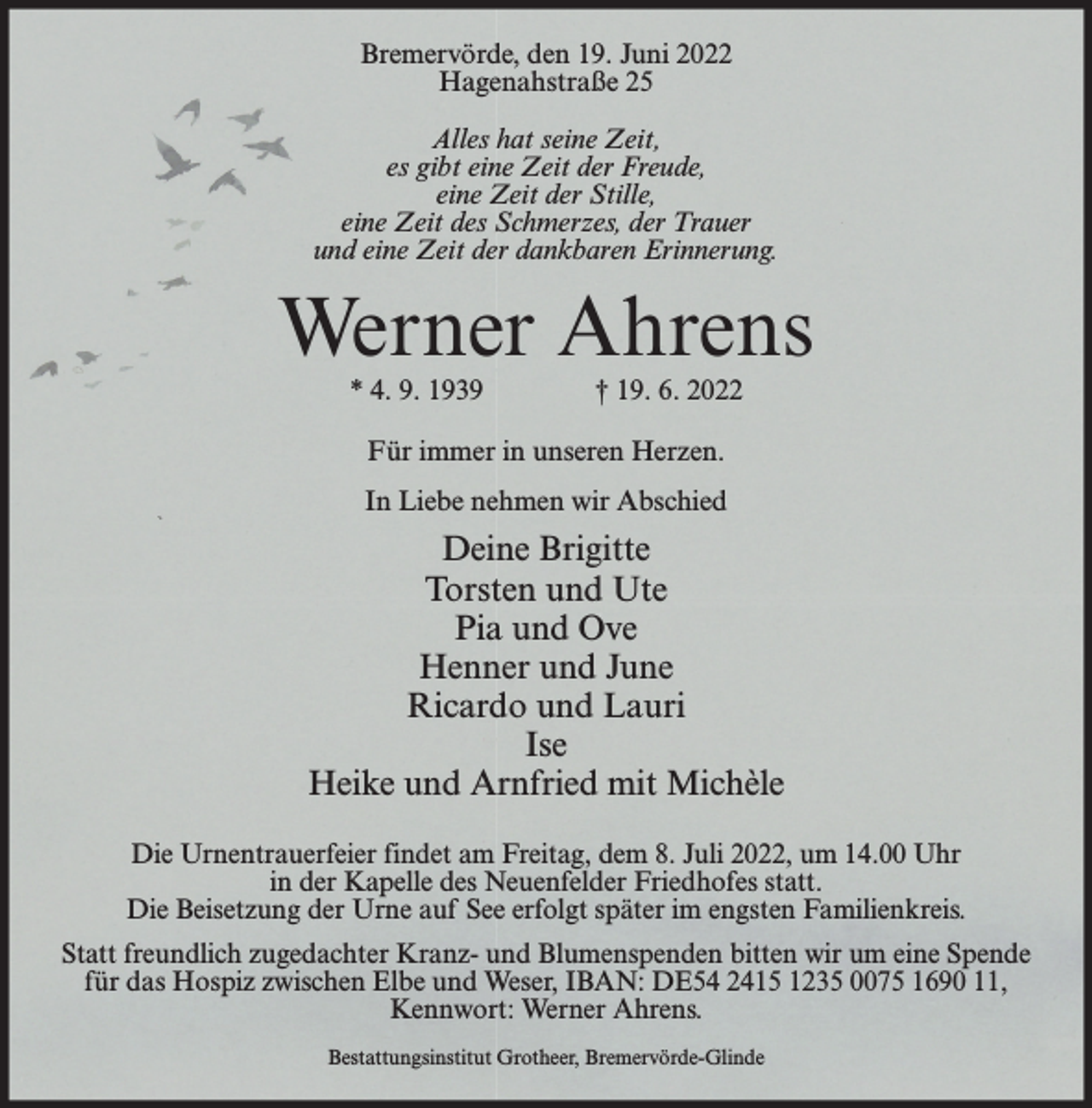 <p>Bremervörde, den 19. Juni 2022<br />Hagenahstraße 25<br />Alles hat seine Zeit,<br />es gibt eine Zeit der Freude,<br />eine Zeit der Stille,<br />eine Zeit des Schmerzes, der Trauer<br />und eine Zeit der dankbaren Erinnerung.</p><p>Werner Ahrens<br />* 4. 9. 1939</p><p>† 19. 6. 2022</p><p>Für immer in unseren Herzen.<br />In Liebe nehmen wir Abschied</p><p>Deine Brigitte<br />Torsten und Ute<br />Pia und Ove<br />Henner und June<br />Ricardo und Lauri<br />Ise<br />Heike und Arnfried mit Michèle<br />Die Urnentrauerfeier findet am Freitag, dem 8. Juli 2022, um 14.00 Uhr<br />in der Kapelle des Neuenfelder Friedhofes statt.<br />Die Beisetzung der Urne auf See erfolgt später im engsten Familienkreis.<br />Statt freundlich zugedachter Kranz- und Blumenspenden bitten wir um eine Spende<br />für das Hospiz zwischen Elbe und Weser, IBAN: DE54 2415 1235 0075 1690 11,<br />Kennwort: Werner Ahrens.<br />Bestattungsinstitut Grotheer, Bremervörde-Glinde</p>