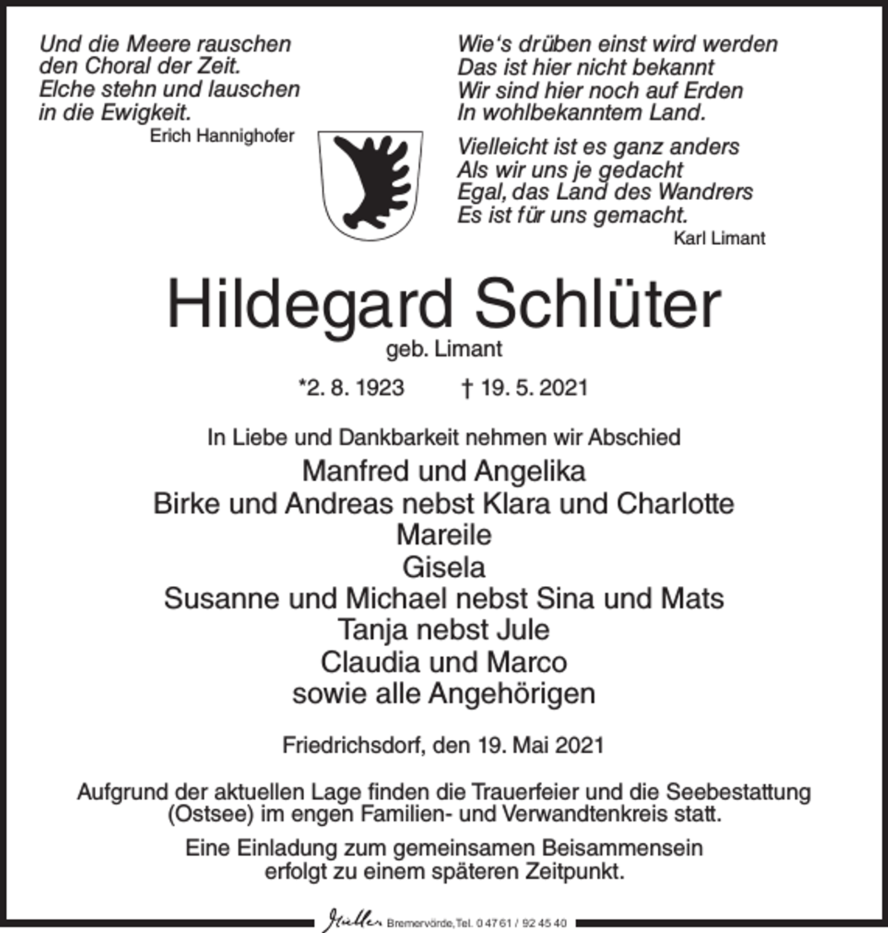 <p>Und die Meere rauschen<br />den Choral der Zeit.<br />Elche stehn und lauschen<br />in die Ewigkeit.<br />Erich Hannighofer</p><p>Wie‘s drüben einst wird werden<br />Das ist hier nicht bekannt<br />Wir sind hier noch auf Erden<br />In wohlbekanntem Land.<br />Vielleicht ist es ganz anders<br />Als wir uns je gedacht<br />Egal, das Land des Wandrers<br />Es ist für uns gemacht.<br />Karl Limant</p><p>Hildegard Schlüter<br />geb. Limant</p><p>*2. 8. 1923 † 19. 5. 2021<br />In Liebe und Dankbarkeit nehmen wir Abschied</p><p>Manfred und Angelika<br />Birke und Andreas nebst Klara und Charlotte<br />Mareile<br />Gisela<br />Susanne und Michael nebst Sina und Mats<br />Tanja nebst Jule<br />Claudia und Marco<br />sowie alle Angehörigen<br />Friedrichsdorf, den 19. Mai 2021<br />Aufgrund der aktuellen Lage finden die Trauerfeier und die Seebestattung<br />(Ostsee) im engen Familien- und Verwandtenkreis statt.<br />Eine Einladung zum gemeinsamen Beisammensein<br />erfolgt zu einem späteren Zeitpunkt.<br />Bremervörde,Tel. 0 47 61 / 92 45 40</p>