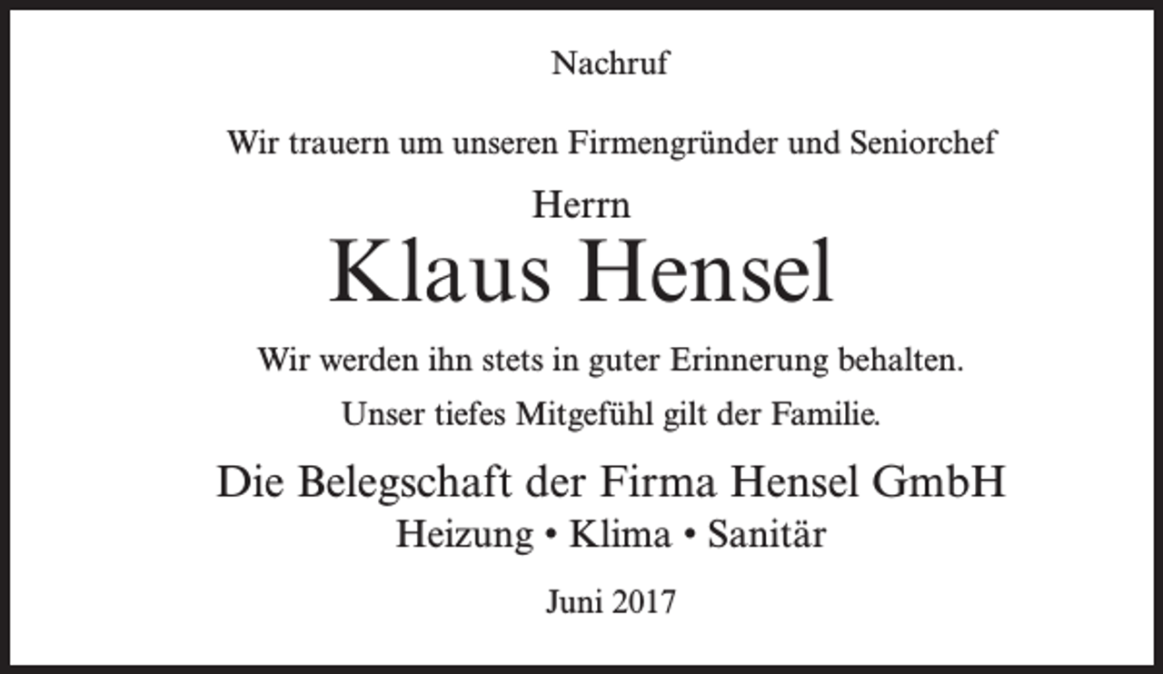 <p>Nachruf<br />Wir trauern um unseren Firmengründer und Seniorchef</p><p>Herrn</p><p>Klaus Hensel<br />Wir werden ihn stets in guter Erinnerung behalten.<br />Unser tiefes Mitgefühl gilt der Familie.</p><p>Die Belegschaft der Firma Hensel GmbH<br />Heizung • Klima • Sanitär<br />Juni 2017</p>