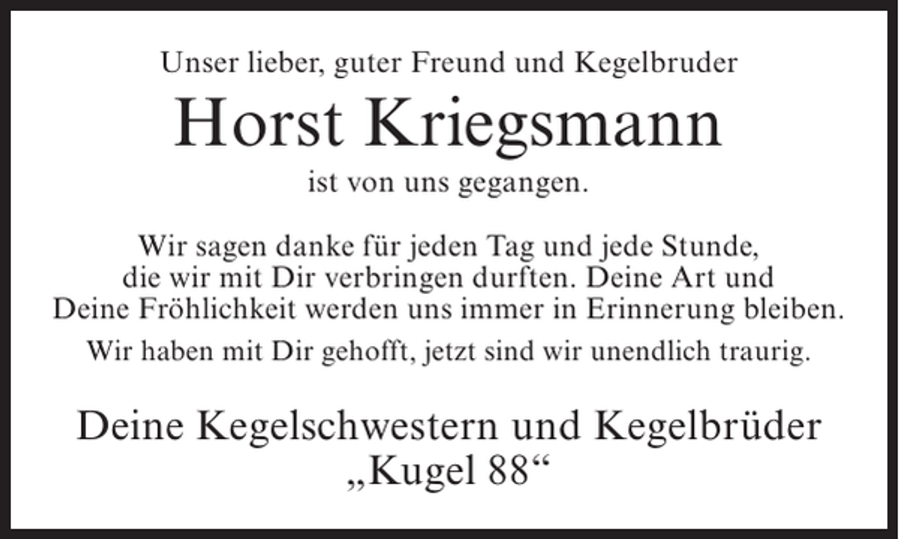 <p>Unser lieber, guter Freund und Kegelbruder</p><p>Horst Kriegsmann<br />ist von uns gegangen.<br />Wir sagen danke für jeden Tag und jede Stunde,<br />die wir mit Dir verbringen durften. Deine Art und<br />Deine Fröhlichkeit werden uns immer in Erinnerung bleiben.<br />Wir haben mit Dir gehofft, jetzt sind wir unendlich traurig.</p><p>Deine Kegelschwestern und Kegelbrüder<br />„Kugel 88“</p>