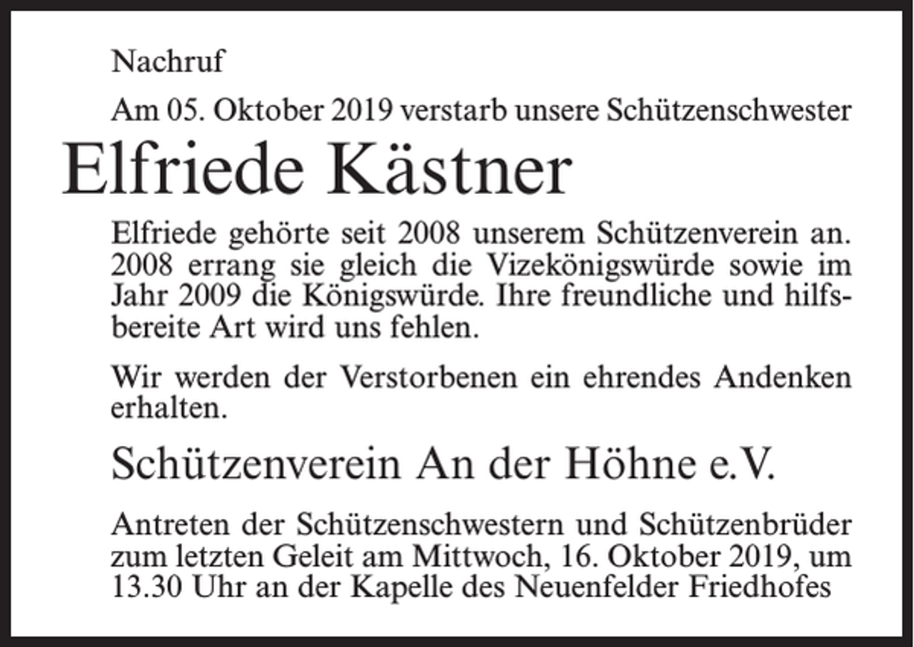 <p>Nachruf<br />Am 05. Oktober 2019 verstarb unsere Schützenschwester</p><p>Elfriede Kästner</p><p>Elfriede gehörte seit 2008 unserem Schützenverein an.<br />2008 errang sie gleich die Vizekönigswürde sowie im<br />Jahr 2009 die Königswürde. Ihre freundliche und hilfsbereite Art wird uns fehlen.<br />Wir werden der Verstorbenen ein ehrendes Andenken<br />erhalten.</p><p>Schützenverein An der Höhne e.V.<br />Antreten der Schützenschwestern und Schützenbrüder<br />zum letzten Geleit am Mittwoch, 16. Oktober 2019, um<br />13.30 Uhr an der Kapelle des Neuenfelder Friedhofes</p>