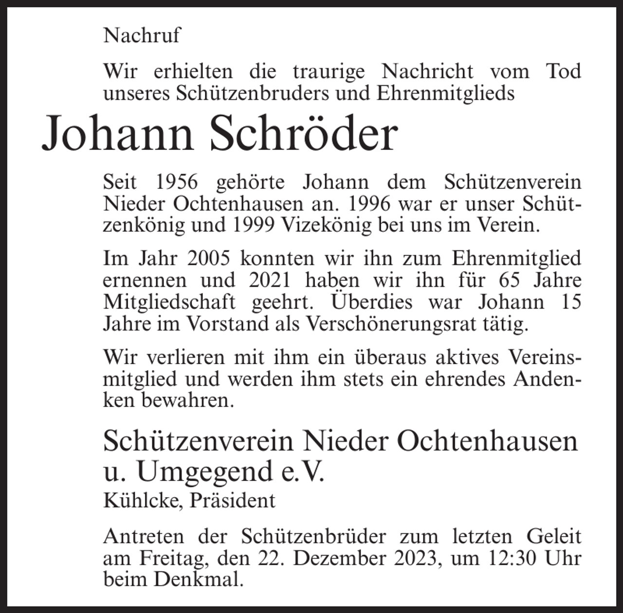 <p>Nachruf<br />Wir erhielten die traurige Nachricht vom Tod<br />unseres Schützenbruders und Ehrenmitglieds</p><p>Johann Schröder</p><p>Seit 1956 gehörte Johann dem Schützenverein<br />Nieder Ochtenhausen an. 1996 war er unser Schützenkönig und 1999 Vizekönig bei uns im Verein.<br />Im Jahr 2005 konnten wir ihn zum Ehrenmitglied<br />ernennen und 2021 haben wir ihn für 65 Jahre<br />Mitgliedschaft geehrt. Überdies war Johann 15<br />Jahre im Vorstand als Verschönerungsrat tätig.<br />Wir verlieren mit ihm ein überaus aktives Vereinsmitglied und werden ihm stets ein ehrendes Andenken bewahren.</p><p>Schützenverein Nieder Ochtenhausen<br />u. Umgegend e.V.<br />Kühlcke, Präsident</p><p>Antreten der Schützenbrüder zum letzten Geleit<br />am Freitag, den 22. Dezember 2023, um 12:30 Uhr<br />beim Denkmal.</p>