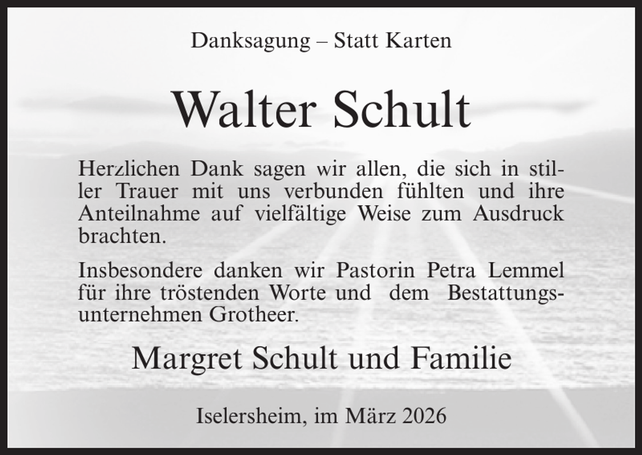 <p>Danksagung – Statt Karten</p><p>Walter Schult<br />Herzlichen Dank sagen wir allen, die sich in stiller Trauer mit uns verbunden fühlten und ihre<br />Anteilnahme auf vielfältige Weise zum Ausdruck<br />brachten.<br />Insbesondere danken wir Pastorin Petra Lemmel<br />für ihre tröstenden Worte und dem Bestattungsunternehmen Grotheer.</p><p>Margret Schult und Familie<br />Iselersheim, im März 2026</p>