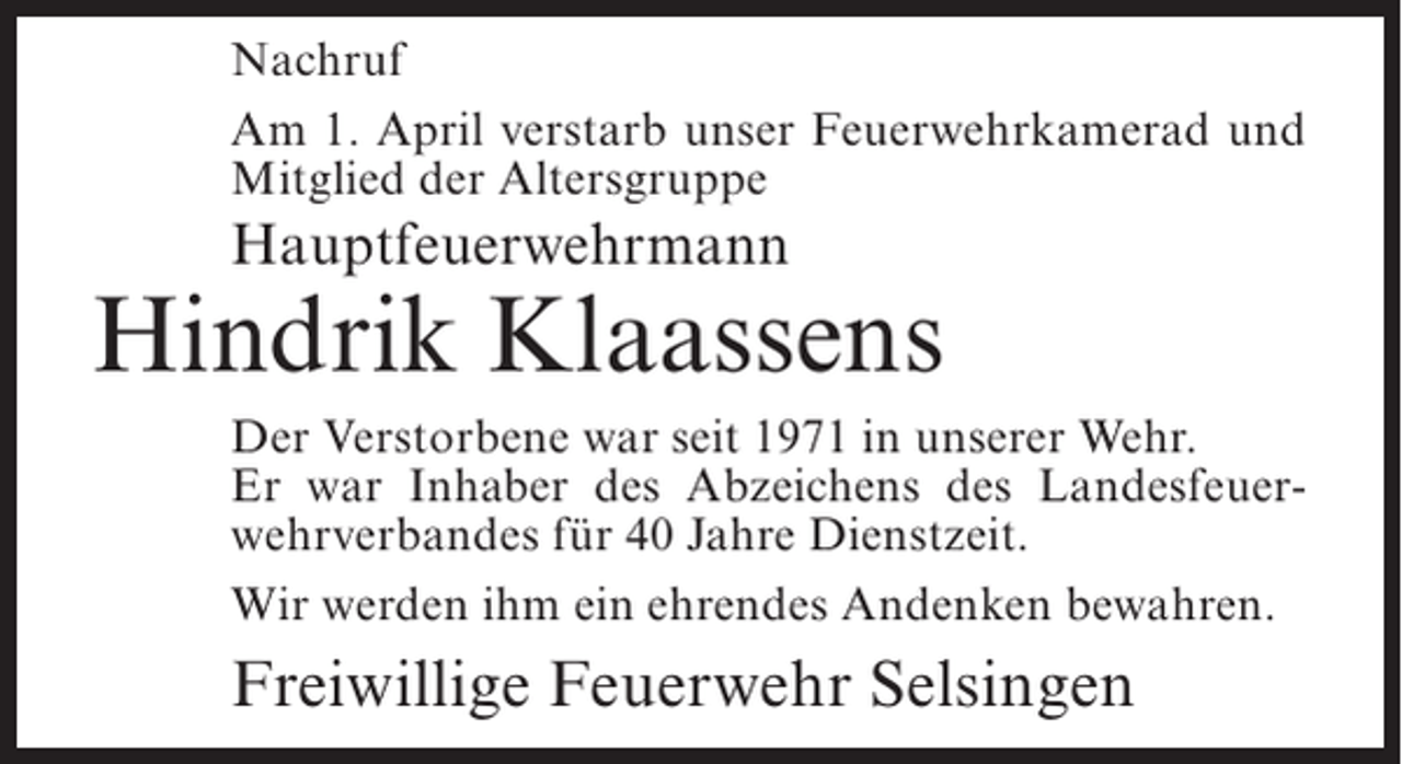 <p>Nachruf<br />Am 1. April verstarb unser Feuerwehrkamerad und<br />Mitglied der Altersgruppe</p><p>Hauptfeuerwehrmann</p><p>Hindrik Klaassens<br />Der Verstorbene war seit 1971 in unserer Wehr.<br />Er war Inhaber des Abzeichens des Landesfeuerwehrverbandes für 40 Jahre Dienstzeit.<br />Wir werden ihm ein ehrendes Andenken bewahren.</p><p>Freiwillige Feuerwehr Selsingen</p>