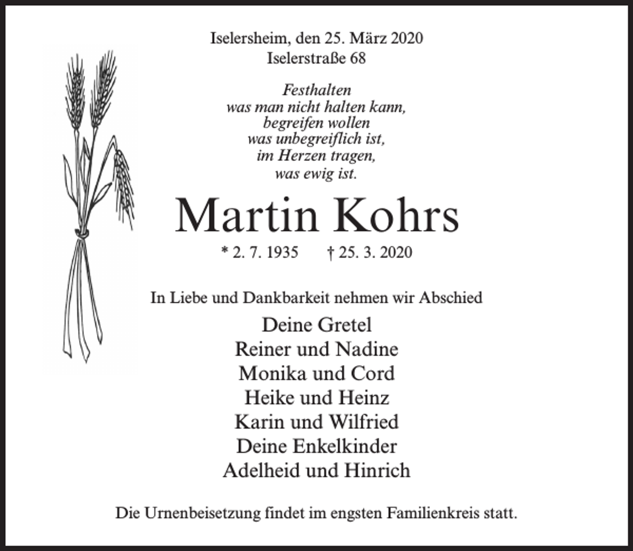 <p>Iselersheim, den 25. März 2020<br />Iselerstraße 68<br />Festhalten<br />was man nicht halten kann,<br />begreifen wollen<br />was unbegreiflich ist,<br />im Herzen tragen,<br />was ewig ist.</p><p>Martin Kohrs<br />* 2. 7. 1935</p><p>† 25. 3. 2020</p><p>In Liebe und Dankbarkeit nehmen wir Abschied</p><p>Deine Gretel<br />Reiner und Nadine<br />Monika und Cord<br />Heike und Heinz<br />Karin und Wilfried<br />Deine Enkelkinder<br />Adelheid und Hinrich<br />Die Urnenbeisetzung findet im engsten Familienkreis statt.</p>