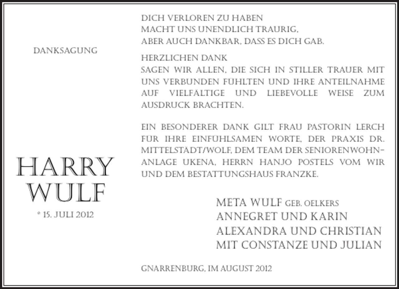 <p>Dich verloren zu haben<br />macht uns unendlich traurig,<br />aber auch dankbar, dass es dich gab.<br />Danksagung<br />Herzlichen Dank<br />sagen wir allen, die sich in stiller Trauer mit<br />uns verbunden fühlten und ihre Anteilnahme<br />auf vielfältige und liebevolle Weise zum<br />Ausdruck brachten.</p><p>harry<br />wulf<br />* 15. Juli 2012</p><p>Ein besonderer Dank gilt Frau Pastorin Lerch<br />für ihre einfühlsamen Worte, der Praxis Dr.<br />MittelstäDt/Wolf, dem Team der Seniorenwohnanlage Ukena, Herrn Hanjo Postels vom WIR<br />und dem Bestattungshaus Franzke.</p><p>meta wulf geb. Oelkers<br />Annegret und Karin<br />Alexandra und Christian<br />mit Constanze und Julian<br />Gnarrenburg, im August 2012</p>