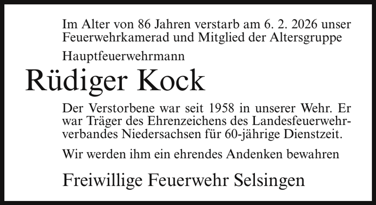 <p>Im Alter von 86 Jahren verstarb am 6. 2. 2026 unser<br />Feuerwehrkamerad und Mitglied der Altersgruppe<br />Hauptfeuerwehrmann</p><p>Rüdiger Kock</p><p>Der Verstorbene war seit 1958 in unserer Wehr. Er<br />war Träger des Ehrenzeichens des Landesfeuerwehrverbandes Niedersachsen für 60-jährige Dienstzeit.</p><p>Wir werden ihm ein ehrendes Andenken bewahren</p><p>Freiwillige Feuerwehr Selsingen</p>