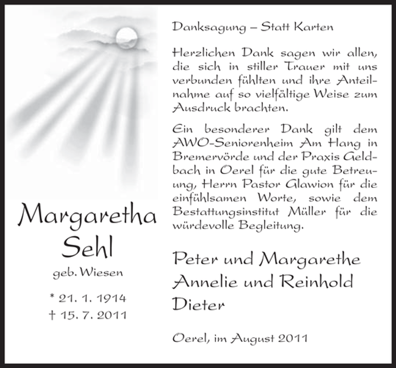 <p>Danksagung – Statt Karten<br />Herzlichen Dank sagen wir allen,<br />die sich in stiller Trauer mit uns<br />verbunden fühlten und ihre Anteilnahme auf so vielfältige Weise zum<br />Ausdruck brachten.</p><p>Margaretha<br />Sehl<br />geb. Wiesen<br />* 21. 1. 1914<br />† 15. 7. 2011</p><p>Ein besonderer Dank gilt dem<br />AWO-Seniorenheim Am Hang in<br />Bremervörde und der Praxis Geldbach in Oerel für die gute Betreuung, Herrn Pastor Glawion für die<br />einfühlsamen Worte, sowie dem<br />Bestattungsinstitut Müller für die<br />würdevolle Begleitung.</p><p>Peter und Margarethe<br />Annelie und Reinhold<br />Dieter<br />Oerel, im August 2011</p>