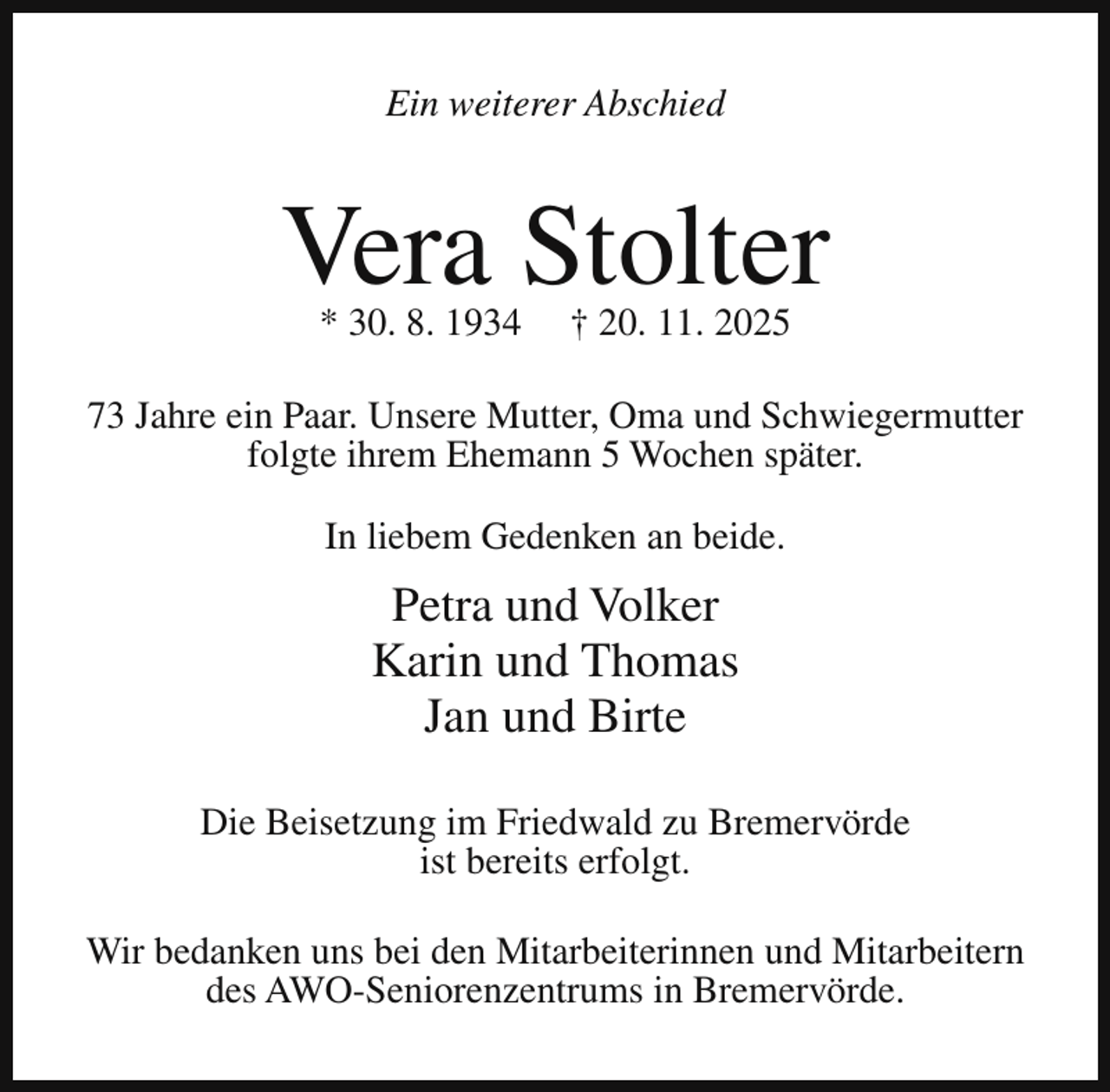 <p>Ein weiterer Abschied</p><p>Vera Stolter<br />* 30. 8. 1934</p><p>† 20. 11. 2025</p><p>73 Jahre ein Paar. Unsere Mutter, Oma und Schwiegermutter<br />folgte ihrem Ehemann 5 Wochen später.<br />In liebem Gedenken an beide.</p><p>Petra und Volker<br />Karin und Thomas<br />Jan und Birte<br />Die Beisetzung im Friedwald zu Bremervörde<br />ist bereits erfolgt.<br />Wir bedanken uns bei den Mitarbeiterinnen und Mitarbeitern<br />des AWO-Seniorenzentrums in Bremervörde.</p>