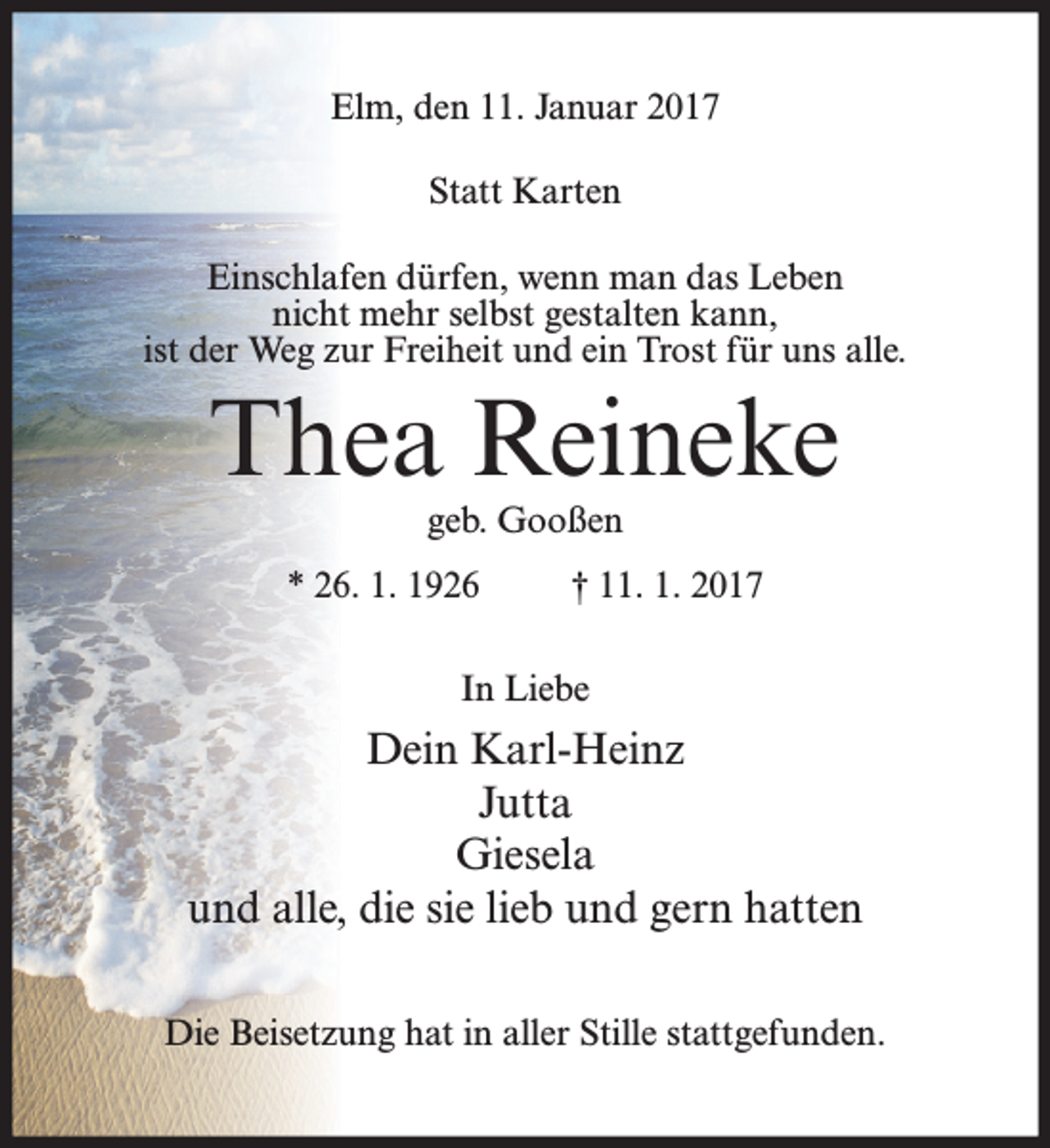 <p>Elm, den 11. Januar 2017<br />Statt Karten<br />Einschlafen dürfen, wenn man das Leben<br />nicht mehr selbst gestalten kann,<br />ist der Weg zur Freiheit und ein Trost für uns alle.</p><p>Thea Reineke<br />geb. Gooßen</p><p>* 26. 1. 1926</p><p>† 11. 1. 2017</p><p>In Liebe</p><p>Dein Karl-Heinz<br />Jutta<br />Giesela<br />und alle, die sie lieb und gern hatten<br />Die Beisetzung hat in aller Stille stattgefunden.</p>