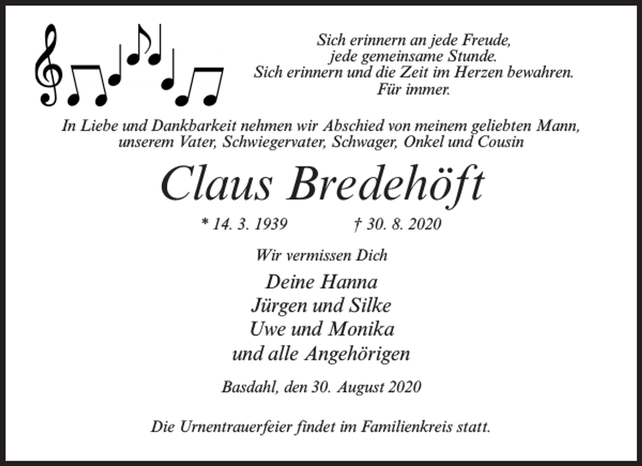 <p>Sich erinnern an jede Freude,<br />jede gemeinsame Stunde.<br />Sich erinnern und die Zeit im Herzen bewahren.<br />Für immer.<br />In Liebe und Dankbarkeit nehmen wir Abschied von meinem geliebten Mann,<br />unserem Vater, Schwiegervater, Schwager, Onkel und Cousin</p><p>Claus Bredehöft<br />* 14. 3. 1939 † 30. 8. 2020<br />Wir vermissen Dich</p><p>Deine Hanna<br />Jürgen und Silke<br />Uwe und Monika<br />und alle Angehörigen<br />Basdahl, den 30. August 2020<br />Die Urnentrauerfeier findet im Familienkreis statt.</p>