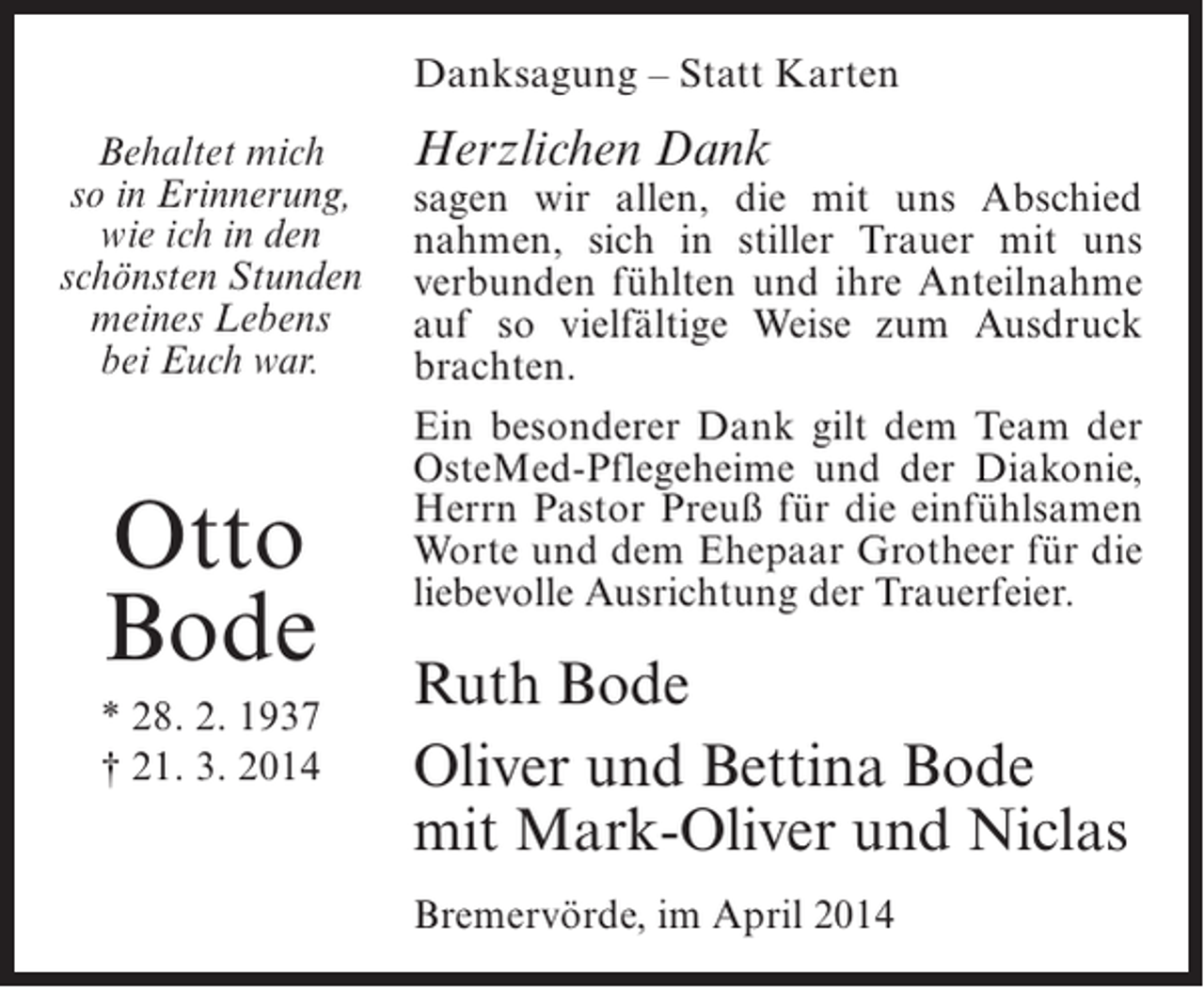 <p>Danksagung – Statt Karten<br />Behaltet mich<br />so in Erinnerung,<br />wie ich in den<br />schönsten Stunden<br />meines Lebens<br />bei Euch war.</p><p>Otto<br />Bode<br />* 28. 2. 1937<br />† 21. 3. 2014</p><p>Herzlichen Dank</p><p>sagen wir allen, die mit uns Abschied<br />nahmen, sich in stiller Trauer mit uns<br />verbunden fühlten und ihre Anteilnahme<br />auf so vielfältige Weise zum Ausdruck<br />brachten.<br />Ein besonderer Dank gilt dem Team der<br />OsteMed-Pflegeheime und der Diakonie,<br />Herrn Pastor Preuß für die einfühlsamen<br />Worte und dem Ehepaar Grotheer für die<br />liebevolle Ausrichtung der Trauerfeier.</p><p>Ruth Bode<br />Oliver und Bettina Bode<br />mit Mark-Oliver und Niclas<br />Bremervörde, im April 2014</p>