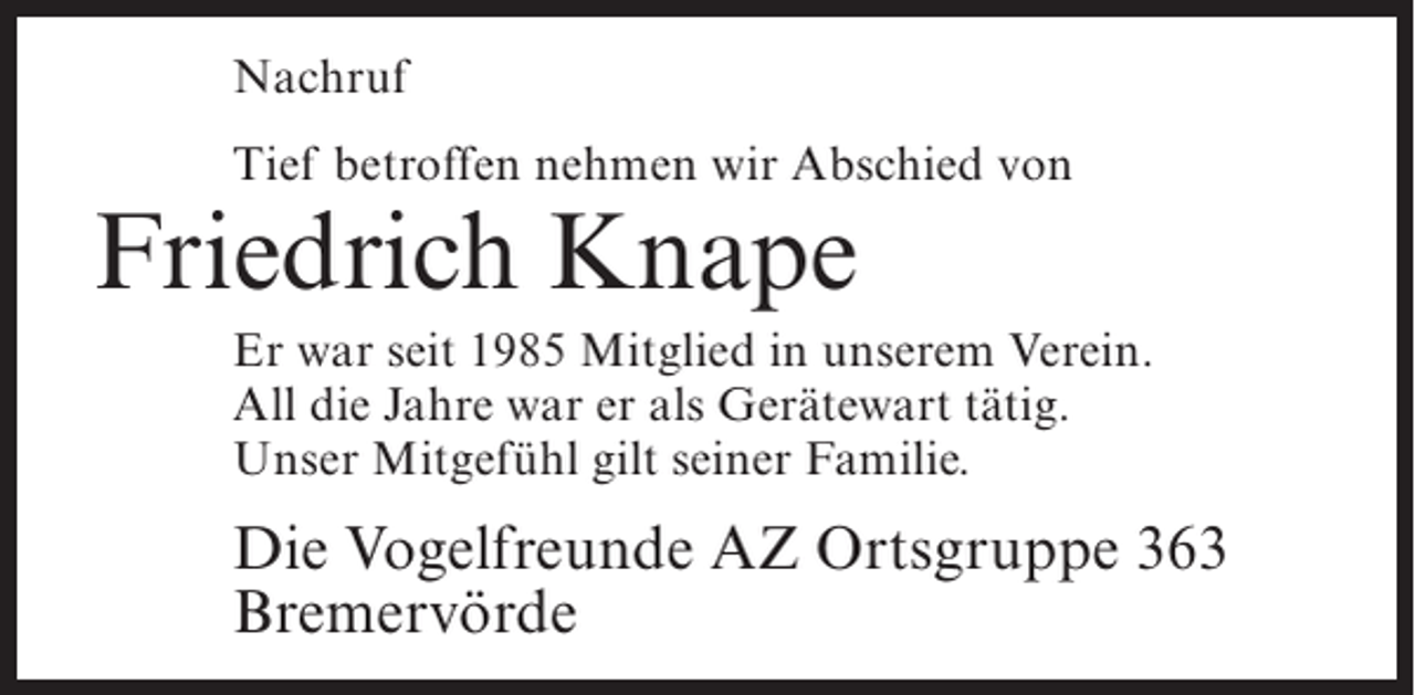 <p>Nachruf<br />Tief betroffen nehmen wir Abschied von</p><p>Friedrich Knape</p><p>Er war seit 1985 Mitglied in unserem Verein.<br />All die Jahre war er als Gerätewart tätig.<br />Unser Mitgefühl gilt seiner Familie.</p><p>Die Vogelfreunde AZ Ortsgruppe 363<br />Bremervörde</p>