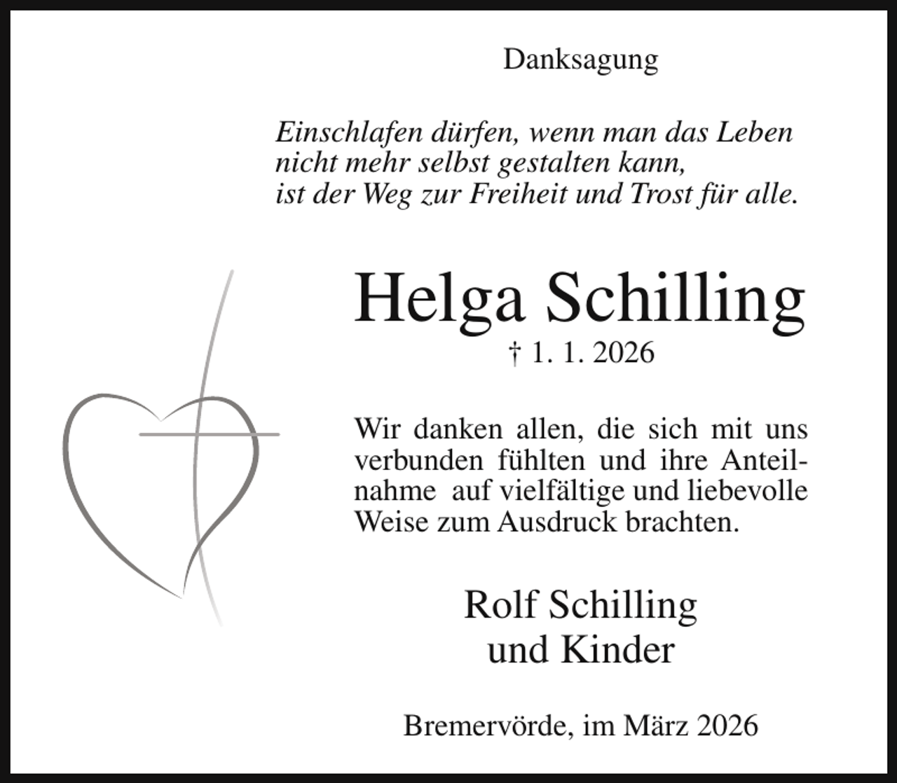 <p>Danksagung<br />Einschlafen dürfen, wenn man das Leben<br />nicht mehr selbst gestalten kann,<br />ist der Weg zur Freiheit und Trost für alle.</p><p>Helga Schilling<br />† 1. 1. 2026</p><p>Wir danken allen, die sich mit uns<br />verbunden fühlten und ihre Anteilnahme auf vielfältige und liebevolle<br />Weise zum Ausdruck brachten.</p><p>Rolf Schilling<br />und Kinder<br />Bremervörde, im März 2026</p>