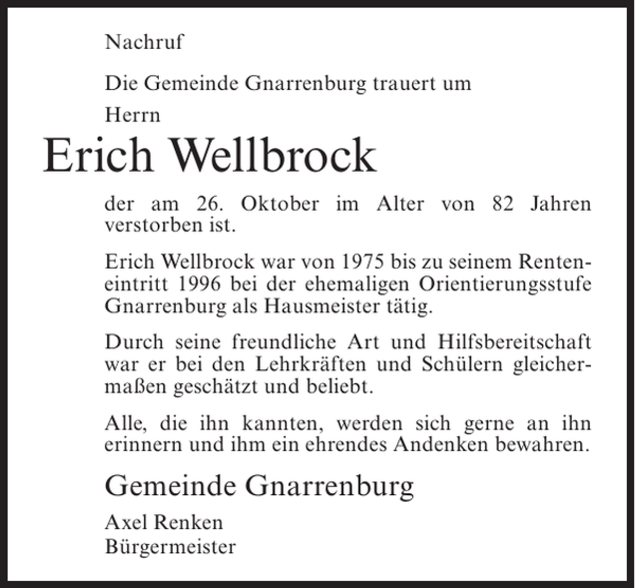 <p>Nachruf<br />Die Gemeinde Gnarrenburg trauert um<br />Herrn</p><p>Erich Wellbrock</p><p>der am 26. Oktober im Alter von 82 Jahren<br />v<br />­ erstorben ist.<br />Erich Wellbrock war von 1975 bis zu seinem Renteneintritt 1996 bei der ehemaligen Orientierungsstufe<br />Gnarrenburg als Hausmeister tätig.<br />Durch seine freundliche Art und Hilfsbereitschaft<br />war er bei den Lehrkräften und Schülern gleichermaßen geschätzt und beliebt.<br />Alle, die ihn kannten, werden sich gerne an ihn<br />e<br />­ rinnern und ihm ein ehrendes Andenken bewahren.</p><p>Gemeinde Gnarrenburg<br />Axel Renken<br />Bürgermeister</p>