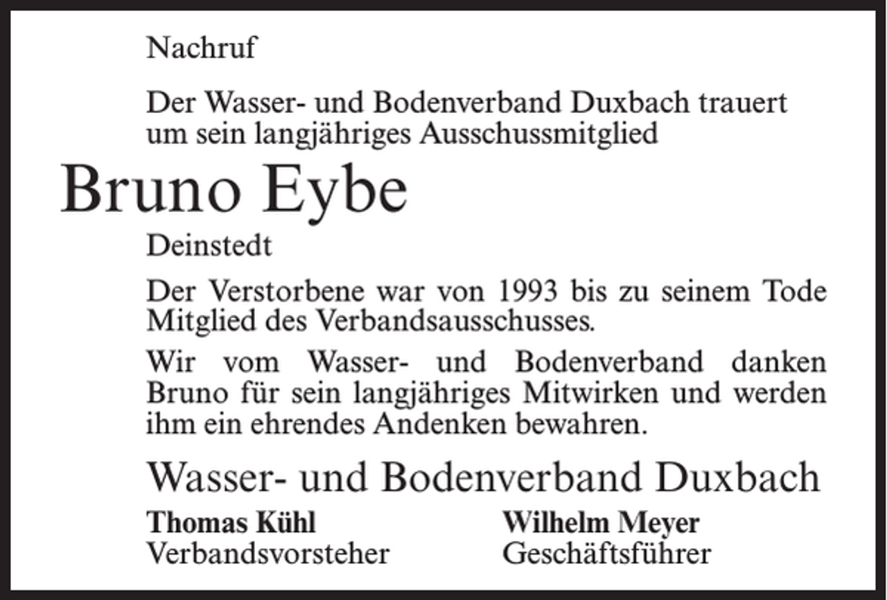 <p>Nachruf<br />Der Wasser- und Bodenverband Duxbach trauert<br />um sein langjähriges Ausschussmitglied</p><p>Bruno Eybe</p><p>Deinstedt<br />Der Verstorbene war von 1993 bis zu seinem Tode<br />Mitglied des Verbandsausschusses.<br />Wir vom Wasser- und Bodenverband danken<br />Bruno für sein langjähriges Mitwirken und werden<br />ihm ein ehrendes Andenken bewahren.</p><p>Wasser- und Bodenverband Duxbach<br />Thomas Kühl<br />Wilhelm Meyer<br />Verbandsvorsteher Geschäftsführer</p>