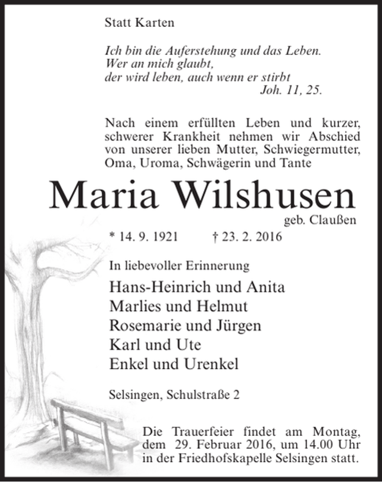 <p>Statt Karten<br />Ich bin die Auferstehung und das Leben.<br />Wer an mich glaubt,<br />der wird leben, auch wenn er stirbt<br />Joh. 11, 25.<br />Nach einem erfüllten Leben und kurzer,<br />schwerer Krankheit nehmen wir Abschied<br />von unserer lieben Mutter, Schwiegermutter,<br />Oma, Uroma, Schwägerin und Tante</p><p>Maria Wilshusen<br />geb. Claußen</p><p>* 14. 9. 1921</p><p>† 23. 2. 2016</p><p>In liebevoller Erinnerung</p><p>Hans-Heinrich und Anita<br />Marlies und Helmut<br />Rosemarie und Jürgen<br />Karl und Ute<br />Enkel und Urenkel<br />Selsingen, Schulstraße 2<br />Die Trauerfeier findet am Montag,<br />dem 29. Februar 2016, um 14.00 Uhr<br />in der Friedhofskapelle Selsingen statt.</p>