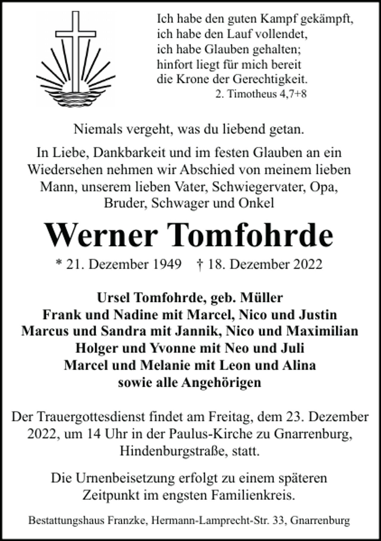 <p>Ich habe den guten Kampf gekämpft,<br />ich habe den Lauf vollendet,<br />ich habe Glauben gehalten;<br />hinfort liegt für mich bereit<br />die Krone der Gerechtigkeit.<br />2. Timotheus 4,7+8</p><p>Niemals vergeht, was du liebend getan.<br />In Liebe, Dankbarkeit und im festen Glauben an ein<br />Wiedersehen nehmen wir Abschied von meinem lieben<br />Mann, unserem lieben Vater, Schwiegervater, Opa,<br />Bruder, Schwager und Onkel</p><p>Werner Tomfohrde<br />* 21. Dezember 1949</p><p>† 18. Dezember 2022</p><p>Ursel Tomfohrde, geb. Müller<br />Frank und Nadine mit Marcel, Nico und Justin<br />Marcus und Sandra mit Jannik, Nico und Maximilian<br />Holger und Yvonne mit Neo und Juli<br />Marcel und Melanie mit Leon und Alina<br />sowie alle Angehörigen<br />Der Trauergottesdienst findet am Freitag, dem 23. Dezember<br />2022, um 14 Uhr in der Paulus-Kirche zu Gnarrenburg,<br />Hindenburgstraße, statt.<br />Die Urnenbeisetzung erfolgt zu einem späteren<br />Zeitpunkt im engsten Familienkreis.<br />Bestattungshaus Franzke, Hermann-Lamprecht-Str. 33, Gnarrenburg</p>