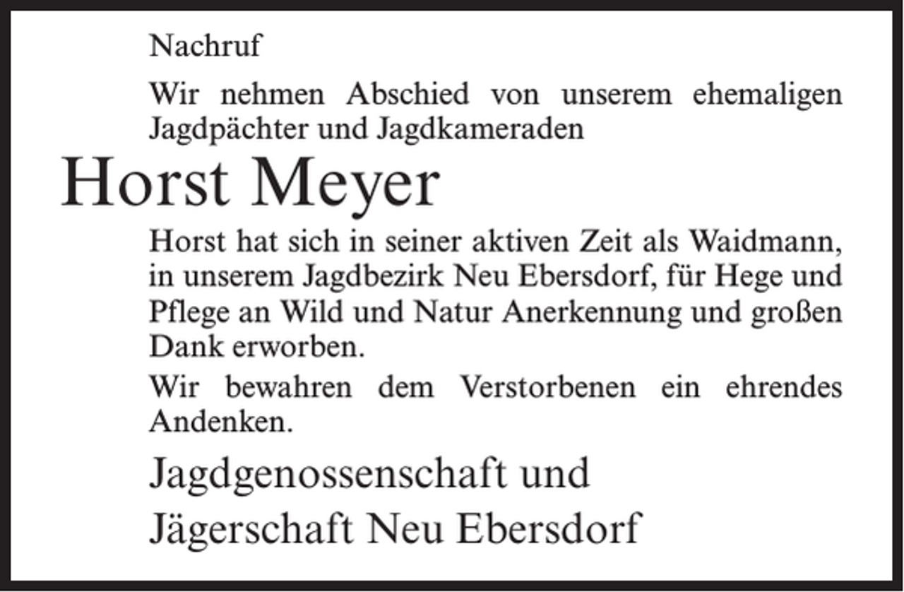 <p>Nachruf<br />Wir nehmen Abschied von unserem ehemaligen<br />Jagdpächter und Jagdkameraden</p><p>Horst Meyer</p><p>Horst hat sich in seiner aktiven Zeit als Waidmann,<br />in unserem Jagdbezirk Neu Ebersdorf, für Hege und<br />Pflege an Wild und Natur Anerkennung und großen<br />Dank erworben.<br />Wir bewahren dem Verstorbenen ein ehrendes<br />Andenken.</p><p>Jagdgenossenschaft und<br />Jägerschaft Neu Ebersdorf</p>