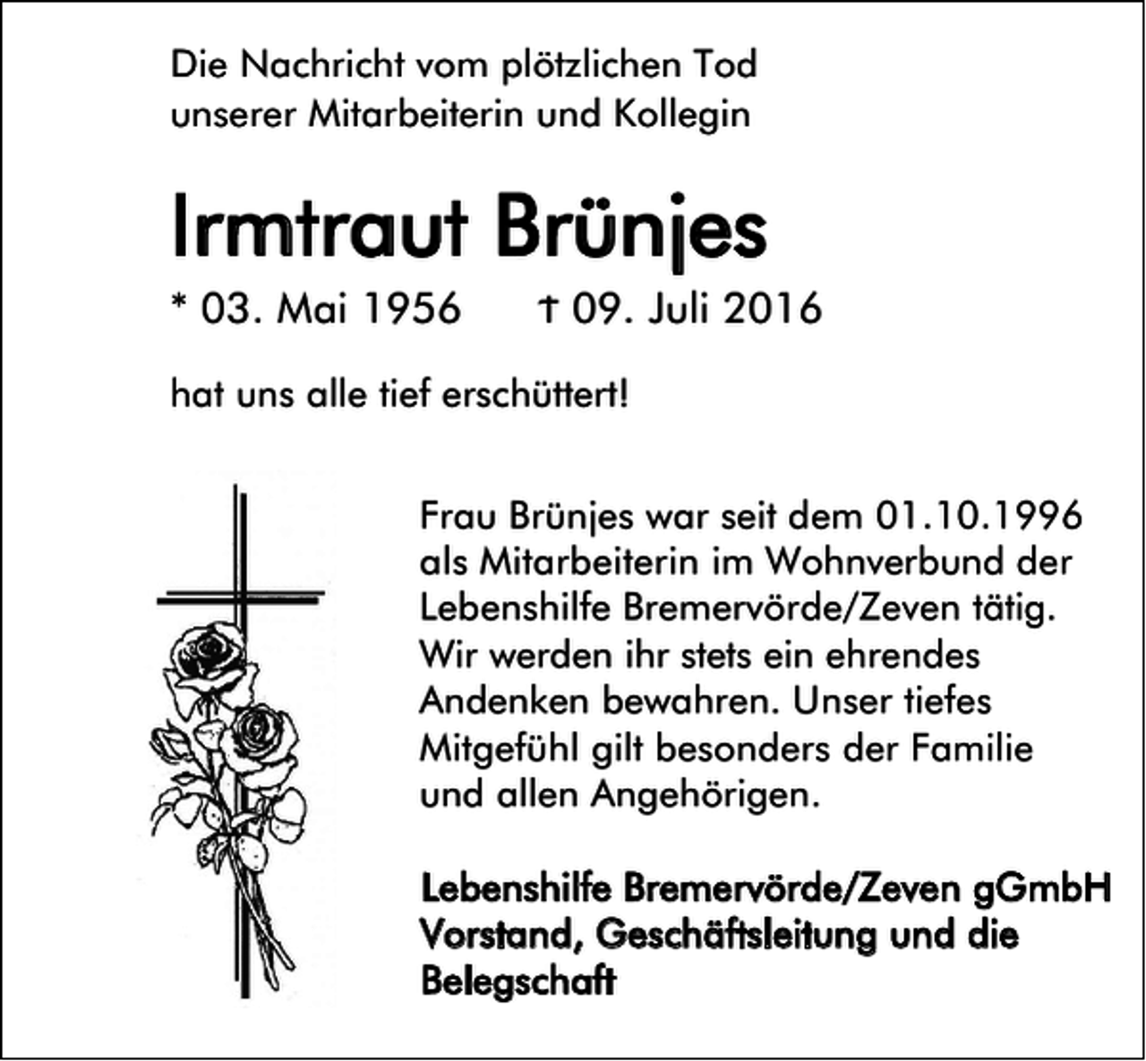 <p>Die Nachricht vom plötzlichen Tod<br />unserer Mitarbeiterin und Kollegin</p><p>Irmtraut Brünjes<br />* 03. Mai 1956</p><p>Ϯ 09. Juli 2016</p><p>hat uns alle tief erschüttert!<br />Frau Brünjes war seit dem 01.10.1996<br />als Mitarbeiterin im Wohnverbund der<br />Lebenshilfe Bremervörde/Zeven tätig.<br />Wir werden ihr stets ein ehrendes<br />Andenken bewahren. Unser tiefes<br />Mitgefühl gilt besonders der Familie<br />und allen Angehörigen.<br />Lebenshilfe Bremervörde/Zeven gGmbH<br />Vorstand, Geschäftsleitung und die<br />Belegschaft</p>