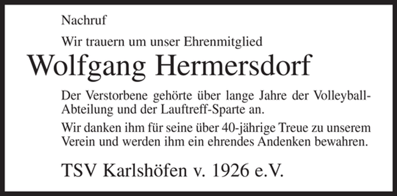 <p>Nachruf<br />Wir trauern um unser Ehrenmitglied</p><p>Wolfgang Hermersdorf<br />Der Verstorbene gehörte über lange Jahre der VolleyballAbteilung und der Lauftreff-Sparte an.<br />Wir danken ihm für seine über 40-jährige Treue zu unserem<br />Verein und werden ihm ein ehrendes Andenken bewahren.</p><p>TSV Karlshöfen v. 1926 e.V.</p>