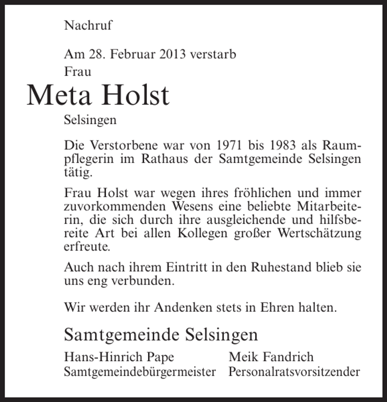 <p>Nachruf<br />Am 28. Februar 2013 verstarb<br />Frau</p><p>Meta Holst<br />Selsingen<br />Die Verstorbene war von 1971 bis 1983 als Raumpflegerin im Rathaus der Samtgemeinde Selsingen<br />tätig.<br />Frau Holst war wegen ihres fröhlichen und immer<br />zuvorkommenden Wesens eine beliebte Mitarbeiterin, die sich durch ihre ausgleichende und hilfsbereite Art bei allen Kollegen großer Wertschätzung<br />erfreute.<br />Auch nach ihrem Eintritt in den Ruhestand blieb sie<br />uns eng verbunden.<br />Wir werden ihr Andenken stets in Ehren halten.</p><p>Samtgemeinde Selsingen<br />Hans-Hinrich Pape<br />Meik Fandrich<br />Samtgemeindebürgermeister Personalratsvorsitzender</p>