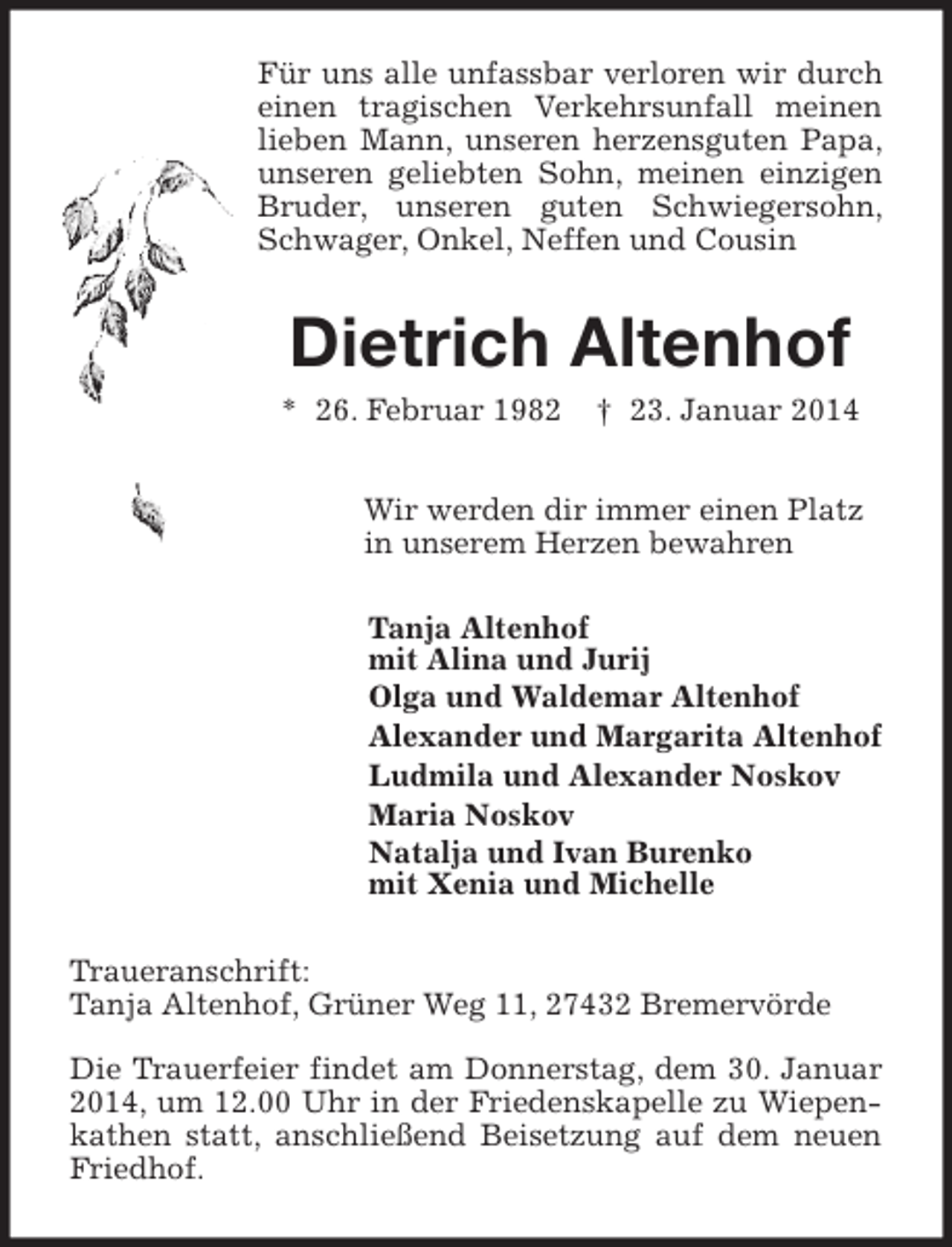 <p>Für uns alle unfassbar verloren wir durch<br />einen tragischen Verkehrsunfall meinen<br />lieben Mann, unseren herzensguten Papa,<br />unseren geliebten Sohn, meinen einzigen<br />Bruder, unseren guten Schwiegersohn,<br />Schwager, Onkel, Neffen und Cousin</p><p>Dietrich Altenhof<br />* 26. Februar 1982</p><p>† 23. Januar 2014</p><p>Wir werden dir immer einen Platz<br />in unserem Herzen bewahren<br />Tanja Altenhof<br />mit Alina und Jurij<br />Olga und Waldemar Altenhof<br />Alexander und Margarita Altenhof<br />Ludmila und Alexander Noskov<br />Maria Noskov<br />Natalja und Ivan Burenko<br />mit Xenia und Michelle<br />Traueranschrift:<br />Tanja Altenhof, Grüner Weg 11, 27432 Bremervörde<br />Die Trauerfeier findet am Donnerstag, dem 30. Januar<br />2014, um 12.00 Uhr in der Friedenskapelle zu Wiepenkathen statt, anschließend Beisetzung auf dem neuen<br />Friedhof.</p>