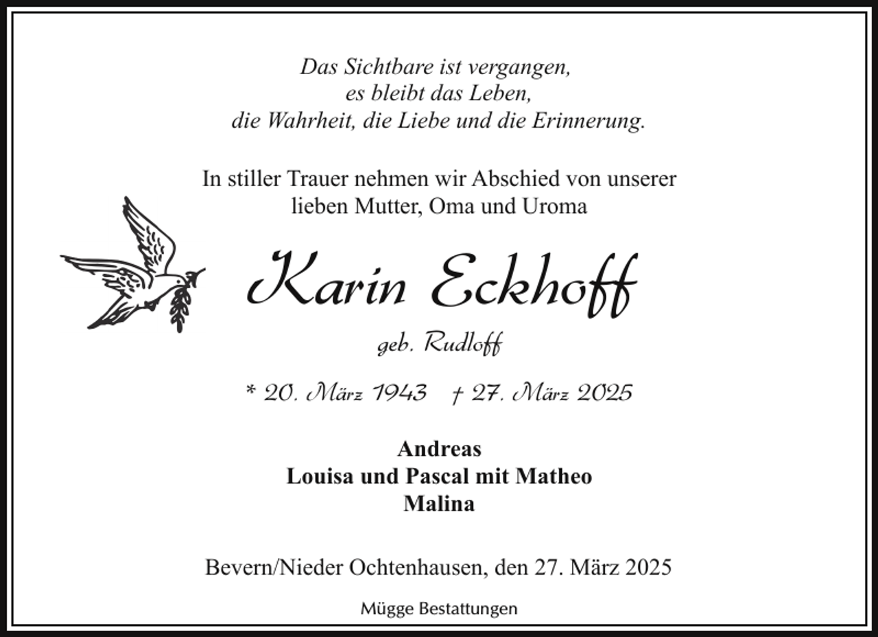 <p>Das Sichtbare ist vergangen,<br />es bleibt das Leben,<br />die Wahrheit, die Liebe und die Erinnerung.<br />In stiller Trauer nehmen wir Abschied von unserer<br />lieben Mutter, Oma und Uroma</p><p>Karin Eckhoff<br />geb. Rudloff</p><p>* 20. März 1943 † 27. März 2025<br />Andreas<br />Louisa und Pascal mit Matheo<br />Malina<br />Bevern/Nieder Ochtenhausen, den 27. März 2025<br />Mügge Bestattungen</p>
