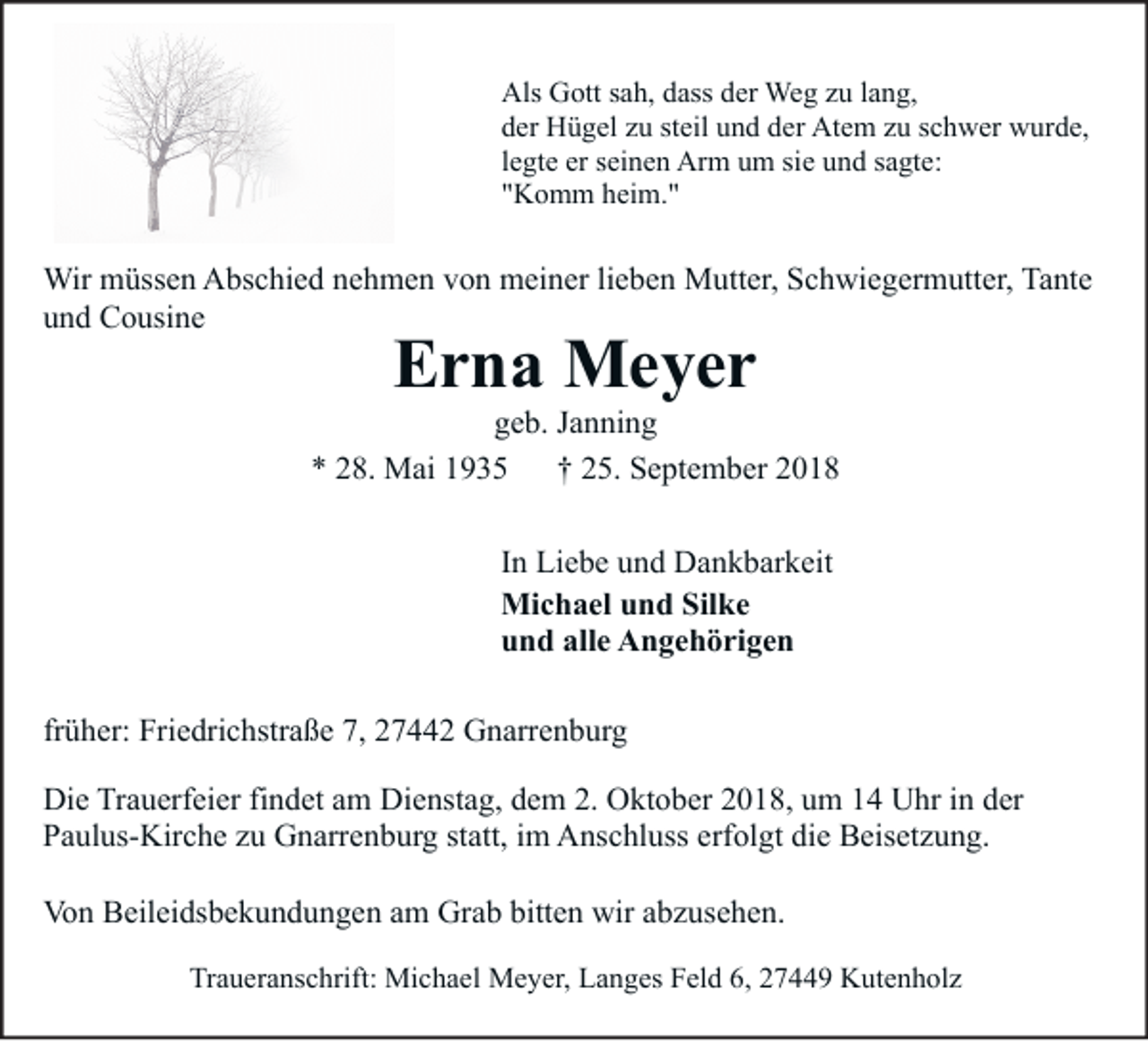 <p>Statt Karten<br />Als Gott sah, dass der Weg zu lang,<br />der Hügel zu steil und der Atem zu schwer wurde,<br />legte er seinen Arm um sie und sagte:<br />"Komm heim."</p><p>Wir müssen Abschied nehmen von meiner lieben Mutter, Schwiegermutter, Tante<br />und Cousine</p><p>Erna Meyer</p><p>geb. Janning<br />* 28. Mai 1935<br />† 25. September 2018<br />In Liebe und Dankbarkeit<br />Michael und Silke<br />und alle Angehörigen<br />früher: Friedrichstraße 7, 27442 Gnarrenburg<br />Die Trauerfeier findet am Dienstag, dem 2. Oktober 2018, um 14 Uhr in der<br />Paulus-Kirche zu Gnarrenburg statt, im Anschluss erfolgt die Beisetzung.<br />Von Beileidsbekundungen am Grab bitten wir abzusehen.<br />Traueranschrift: Michael Meyer, Langes Feld 6, 27449 Kutenholz</p>