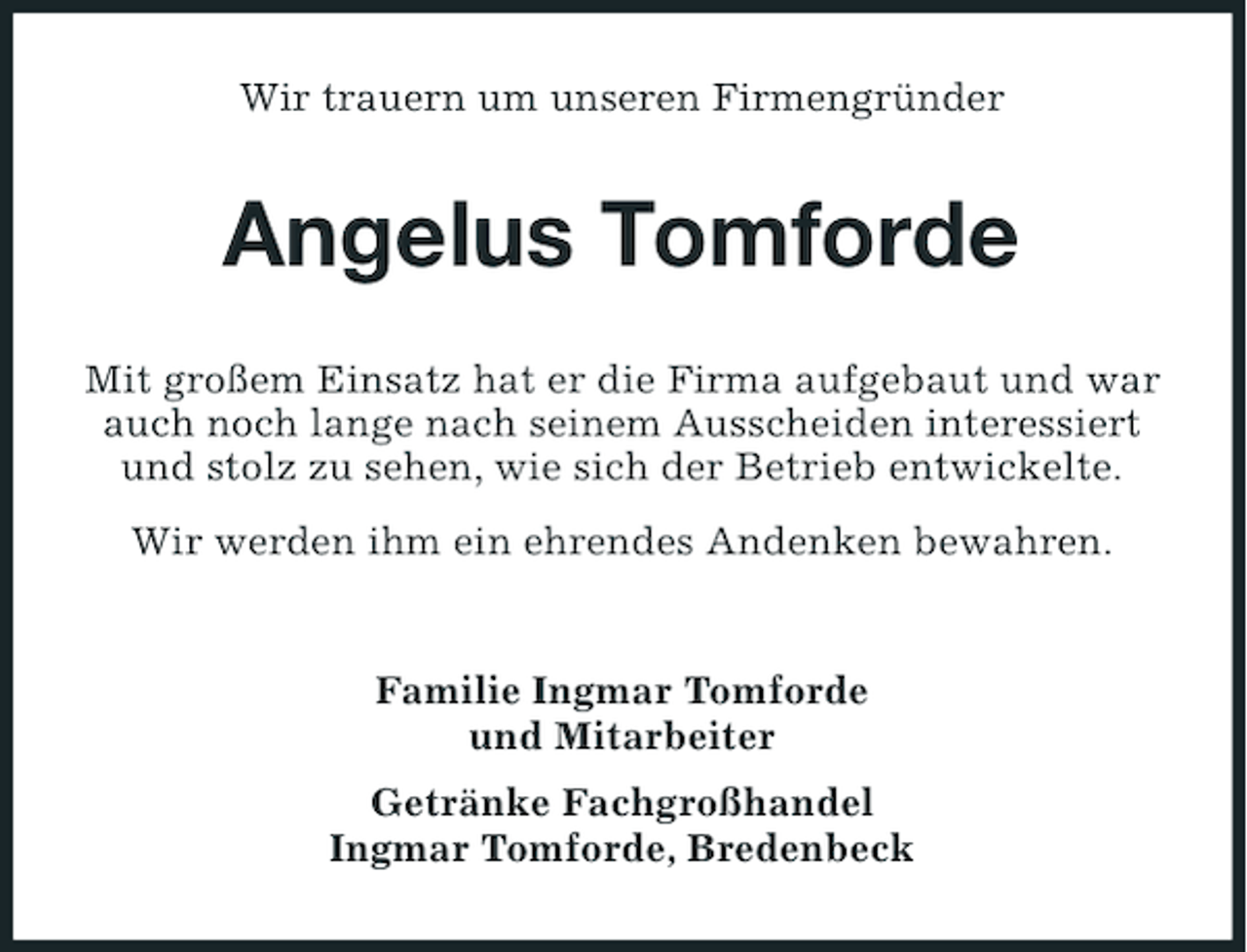 <p>Wir trauern um unseren Firmengründer</p><p>Angelus Tomforde<br />Mit großem Einsatz hat er die Firma aufgebaut und war<br />auch noch lange nach seinem Ausscheiden interessiert<br />und stolz zu sehen, wie sich der Betrieb entwickelte.<br />Wir werden ihm ein ehrendes Andenken bewahren.</p><p>Familie Ingmar Tomforde<br />und Mitarbeiter<br />Getränke Fachgroßhandel<br />Ingmar Tomforde, Bredenbeck</p>