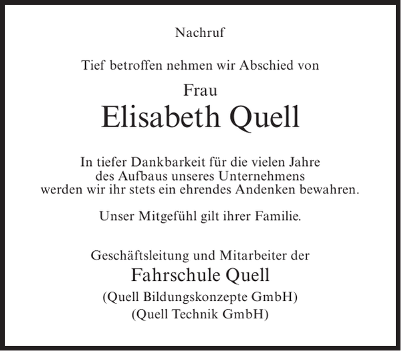 <p>Nachruf<br />Tief betroffen nehmen wir Abschied von</p><p>Frau</p><p>Elisabeth Quell<br />In tiefer Dankbarkeit für die vielen Jahre<br />des Aufbaus unseres Unternehmens<br />werden wir ihr stets ein ehrendes Andenken bewahren.<br />Unser Mitgefühl gilt ihrer Familie.<br />Geschäftsleitung und Mitarbeiter der</p><p>Fahrschule Quell<br />(Quell Bildungskonzepte GmbH)<br />(Quell Technik GmbH)</p>