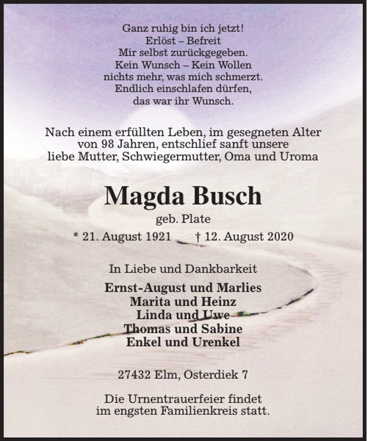 <p>Ganz ruhig bin ich jetzt!<br />Erlöst – Befreit<br />Mir selbst zurückgegeben.<br />Kein Wunsch – Kein Wollen<br />nichts mehr, was mich schmerzt.<br />Endlich einschlafen dürfen,<br />das war ihr Wunsch.</p><p>Nach einem erfüllten Leben, im gesegneten Alter<br />von 98 Jahren, entschlief sanft unsere<br />liebe Mutter, Schwiegermutter, Oma und Uroma</p><p>Magda Busch<br />geb. Plate<br />* 21. August 1921<br />† 12. August 2020<br />In Liebe und Dankbarkeit</p><p>Ernst-August und Marlies<br />Marita und Heinz<br />Linda und Uwe<br />Thomas und Sabine<br />Enkel und Urenkel<br />27432 Elm, Osterdiek 7<br />Die Urnentrauerfeier findet<br />im engsten Familienkreis statt.</p>