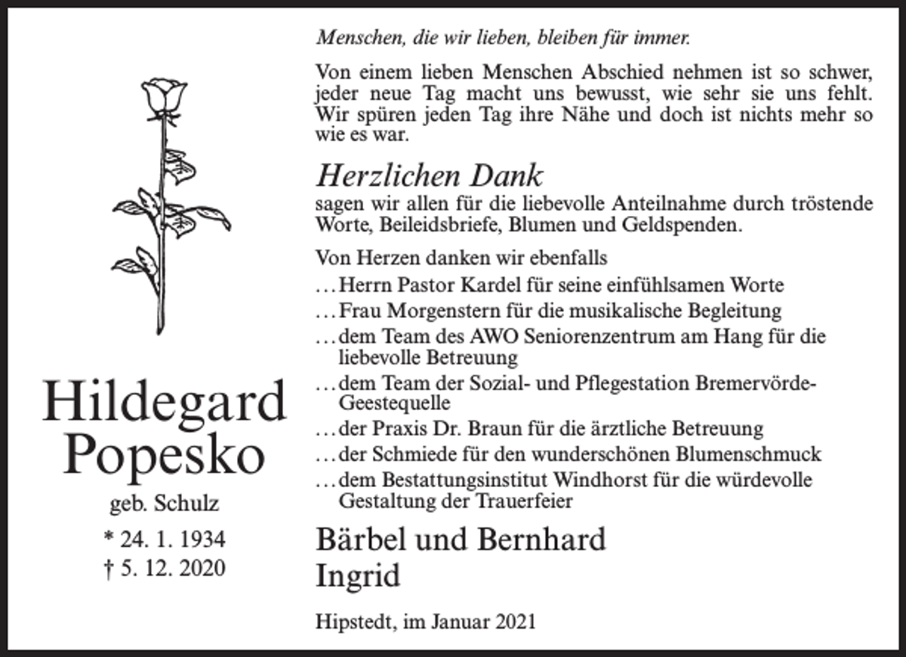 <p>Menschen, die wir lieben, bleiben für immer.<br />Von einem lieben Menschen Abschied nehmen ist so schwer,<br />jeder neue Tag macht uns bewusst, wie sehr sie uns fehlt.<br />Wir spüren jeden Tag ihre Nähe und doch ist nichts mehr so<br />wie es war.</p><p>Herzlichen Dank</p><p>sagen wir allen für die liebevolle Anteilnahme durch tröstende<br />Worte, Beileidsbriefe, Blumen und Geldspenden.</p><p>Hildegard<br />Popesko<br />geb. Schulz<br />* 24. 1. 1934<br />† 5. 12. 2020</p><p>Von Herzen danken wir ebenfalls<br />. . .Herrn Pastor Kardel für seine einfühlsamen Worte<br />. . .Frau Morgenstern für die musikalische Begleitung<br />. . .dem Team des AWO Seniorenzentrum am Hang für die<br />liebevolle Betreuung<br />. . .dem Team der Sozial- und Pflegestation BremervördeGeestequelle<br />. . .der Praxis Dr. Braun für die ärztliche Betreuung<br />. . .der Schmiede für den wunderschönen Blumenschmuck<br />. . .dem Bestattungsinstitut Windhorst für die würdevolle<br />Gestaltung der Trauerfeier</p><p>Bärbel und Bernhard<br />Ingrid<br />Hipstedt, im Januar 2021</p>