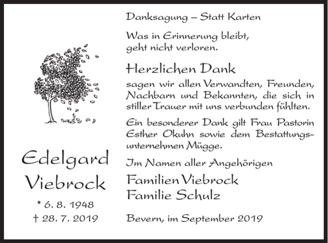 <p>Danksagung – Statt Karten<br />Was in Erinnerung bleibt,<br />geht nicht verloren.</p><p>Herzlichen Dank</p><p>Edelgard<br />Viebrock<br />* 6. 8. 1948<br />† 28. 7. 2019</p><p>sagen wir allen Verwandten, Freunden,<br />Nachbarn und Bekannten, die sich in<br />stiller Trauer mit uns verbunden fühlten.<br />Ein besonderer Dank gilt Frau Pastorin<br />Esther Okuhn sowie dem Bestattungsunternehmen Mügge.<br />Im Namen aller Angehörigen</p><p>Familien Viebrock<br />Familie Schulz<br />Bevern, im September 2019</p>