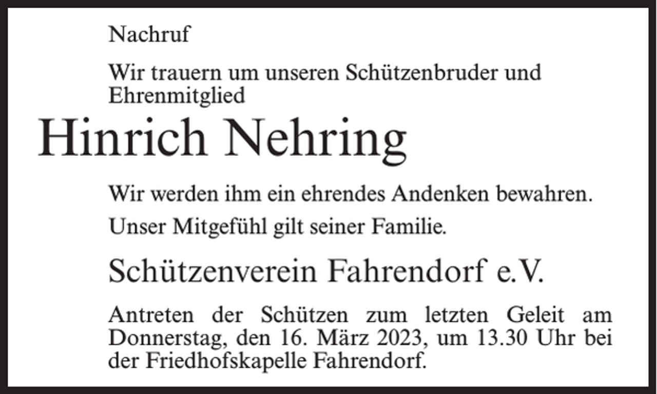 <p>Nachruf<br />Wir trauern um unseren Schützenbruder und<br />Ehrenmitglied</p><p>Hinrich Nehring</p><p>Wir werden ihm ein ehrendes Andenken bewahren.<br />Unser Mitgefühl gilt seiner Familie.</p><p>Schützenverein Fahrendorf e.V.<br />Antreten der Schützen zum letzten Geleit am<br />Donnerstag, den 16. März 2023, um 13.30 Uhr bei<br />der Friedhofskapelle Fahrendorf.</p>
