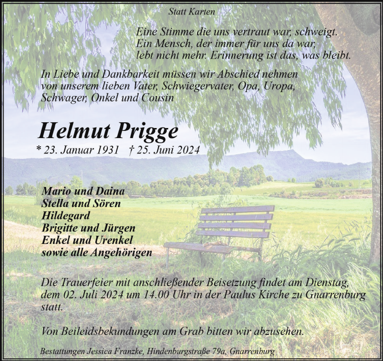 <p>Statt Karten</p><p>Eine Stimme die uns vertraut war, schweigt.<br />Ein Mensch, der immer für uns da war,<br />lebt nicht mehr. Erinnerung ist das, was bleibt.<br />In Liebe und Dankbarkeit müssen wir Abschied nehmen<br />von unserem lieben Vater, Schwiegervater, Opa, Uropa,<br />Schwager, Onkel und Cousin</p><p>Helmut Prigge</p><p>* 23. Januar 1931 † 25. Juni 2024<br />Mario und Daina<br />Stella und Sören<br />Hildegard<br />Brigitte und Jürgen<br />Enkel und Urenkel<br />sowie alle Angehörigen<br />Die Trauerfeier mit anschließender Beisetzung findet am Dienstag,<br />dem 02. Juli 2024 um 14.00 Uhr in der Paulus Kirche zu Gnarrenburg<br />statt.<br />Von Beileidsbekundungen am Grab bitten wir abzusehen.<br />Bestattungen Jessica Franzke, Hindenburgstraße 79a, Gnarrenburg</p>
