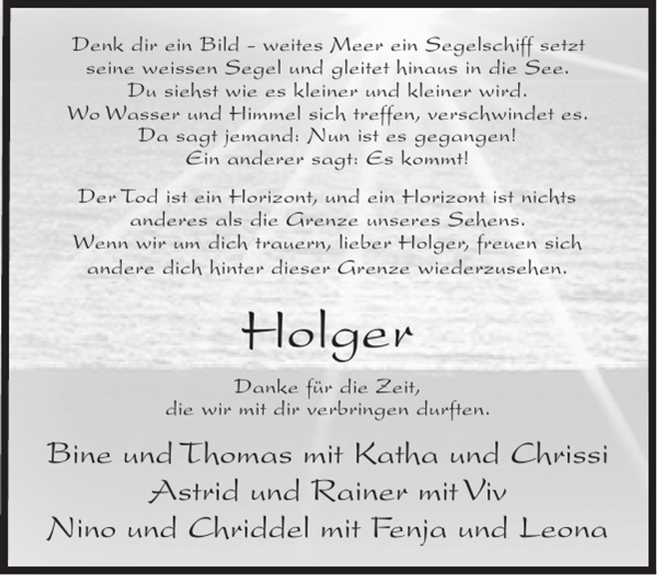 <p>Denk dir ein Bild - weites Meer ein Segelschiff setzt<br />seine weissen Segel und gleitet hinaus in die See.<br />Du siehst wie es kleiner und kleiner wird.<br />Wo Wasser und Himmel sich treffen, verschwindet es.<br />Da sagt jemand: Nun ist es gegangen!<br />Ein anderer sagt: Es kommt!<br />Der Tod ist ein Horizont, und ein Horizont ist nichts<br />anderes als die Grenze unseres Sehens.<br />Wenn wir um dich trauern, lieber Holger, freuen sich<br />andere dich hinter dieser Grenze wiederzusehen.</p><p>Holger<br />Danke für die Zeit,<br />die wir mit dir verbringen durften.</p><p>Bine und Thomas mit Katha und Chrissi<br />Astrid und Rainer mit Viv<br />Nino und Chriddel mit Fenja und Leona</p>