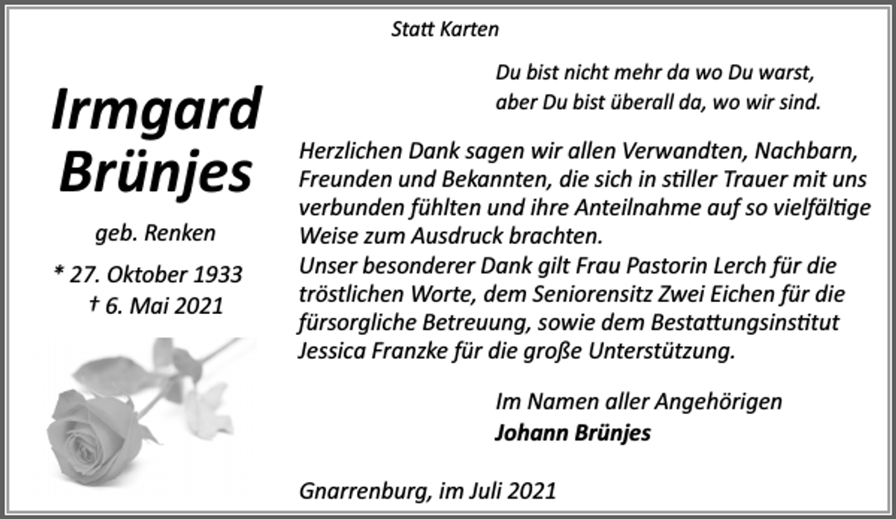 <p>Sta� Karten</p><p>Irmgard<br />Brünjes<br />geb. Renken<br />* 27. Oktober 1933<br />† 6. Mai 2021</p><p>Du bist nicht mehr da wo Du warst,<br />aber Du bist überall da, wo wir sind.</p><p>Herzlichen Dank sagen wir allen Verwandten, Nachbarn,<br />Freunden und Bekannten, die sich in s�ller Trauer mit uns<br />verbunden fühlten und ihre Anteilnahme auf so vielfäl�ge<br />Weise zum Ausdruck brachten.<br />Unser besonderer Dank gilt Frau Pastorin Lerch für die<br />tröstlichen Worte, dem Seniorensitz Zwei Eichen für die<br />fürsorgliche Betreuung, sowie dem Besta�ungsins�tut<br />Jessica Franzke für die große Unterstützung.<br />Im Namen aller Angehörigen<br />Johann Brünjes<br />Gnarrenburg, im Juli 2021</p>