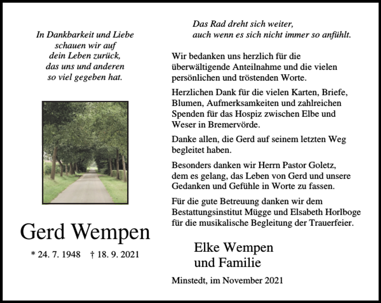 <p>In Dankbarkeit und Liebe<br />schauen wir auf<br />dein Leben zurück,<br />das uns und anderen<br />so viel gegeben hat.</p><p>Das Rad dreht sich weiter,<br />auch wenn es sich nicht immer so anfühlt.<br />Wir bedanken uns herzlich für die<br />überwältigende Anteilnahme und die vielen<br />persönlichen und tröstenden Worte.<br />Herzlichen Dank für die vielen Karten, Briefe,<br />Blumen, Aufmerksamkeiten und zahlreichen<br />Spenden für das Hospiz zwischen Elbe und<br />Weser in Bremervörde.<br />Danke allen, die Gerd auf seinem letzten Weg<br />begleitet haben.<br />Besonders danken wir Herrn Pastor Goletz,<br />dem es gelang, das Leben von Gerd und unsere<br />Gedanken und Gefühle in Worte zu fassen.</p><p>Gerd Wempen<br />* 24. 7. 1948</p><p>† 18. 9. 2021</p><p>Für die gute Betreuung danken wir dem<br />Bestattungsinstitut Mügge und Elsabeth Horlboge<br />für die musikalische Begleitung der Trauerfeier.</p><p>Elke Wempen<br />und Familie<br />Minstedt, im November 2021</p>