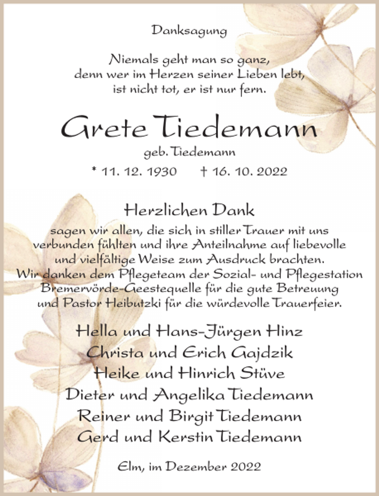 <p>Danksagung<br />Niemals geht man so ganz,<br />denn wer im Herzen seiner Lieben lebt,<br />ist nicht tot, er ist nur fern.</p><p>Grete Tiedemann<br />geb. Tiedemann<br />* 11. 12. 1930<br />† 16. 10. 2022</p><p>Herzlichen Dank<br />sagen wir allen, die sich in stiller Trauer mit uns<br />verbunden fühlten und ihre Anteilnahme auf liebevolle<br />und vielfältige Weise zum Ausdruck brachten.<br />Wir danken dem Pflegeteam der Sozial- und Pflegestation<br />Bremervörde-Geestequelle für die gute Betreuung<br />und Pastor Heibutzki für die würdevolle Trauerfeier.</p><p>Hella und Hans-Jürgen Hinz<br />Christa und Erich Gajdzik<br />Heike und Hinrich Stüve<br />Dieter und Angelika Tiedemann<br />Reiner und Birgit Tiedemann<br />Gerd und Kerstin Tiedemann<br />Elm, im Dezember 2022</p>