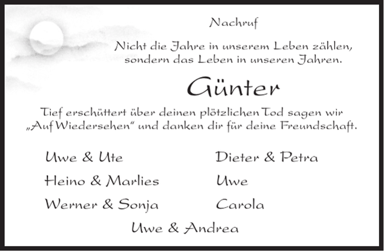 <p>Nachruf<br />Nicht die Jahre in unserem Leben zählen,<br />sondern das Leben in unseren Jahren.</p><p>Günter<br />Tief erschüttert über deinen plötzlichen Tod sagen wir<br />„Auf Wiedersehen“ und danken dir für deine Freundschaft.</p><p>Uwe &amp; Ute<br />Dieter &amp; Petra<br />Heino &amp; Marlies<br />Uwe<br />Werner &amp; Sonja<br />Carola<br />Uwe &amp; Andrea</p>