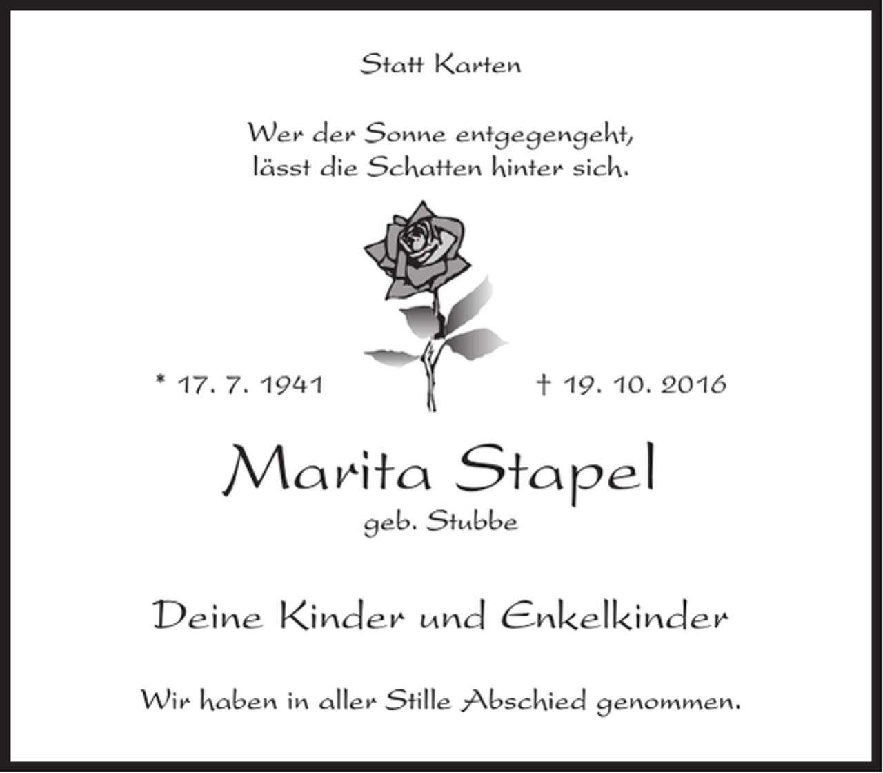 <p>Statt Karten<br />Wer der Sonne entgegengeht,<br />lässt die Schatten hinter sich.</p><p>* 17. 7. 1941</p><p>† 19. 10. 2016</p><p>Marita Stapel<br />geb. Stubbe</p><p>Deine Kinder und Enkelkinder<br />Wir haben in aller Stille Abschied genommen.</p>