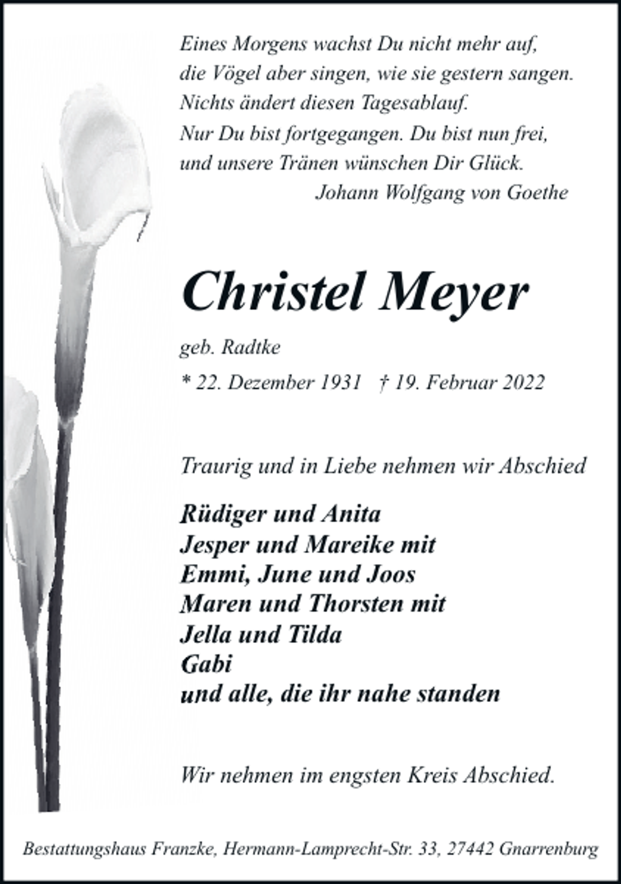 <p>Eines Morgens wachst Du nicht mehr auf,<br />die Vögel aber singen, wie sie gestern sangen.<br />Nichts ändert diesen Tagesablauf.<br />Nur Du bist fortgegangen. Du bist nun frei,<br />und unsere Tränen wünschen Dir Glück.<br />Johann Wolfgang von Goethe</p><p>Christel Meyer<br />geb. Radtke<br />* 22. Dezember 1931 † 19. Februar 2022</p><p>Traurig und in Liebe nehm<br />nehmen wir Abschied</p><p>Rüdiger und Anita<br />Jesper und Mareike mit<br />Emmi, June und Joos<br />Maren und Thorsten mit<br />Jella und Tilda<br />Gabi<br />standen<br />und alle, die ihr nahe sta<br />Wir nehmen im engsten Kreis Abschied.<br />Bestattungshaus Franzke, Hermann-Lamprecht-Str. 33, 27442 Gnarrenburg</p>