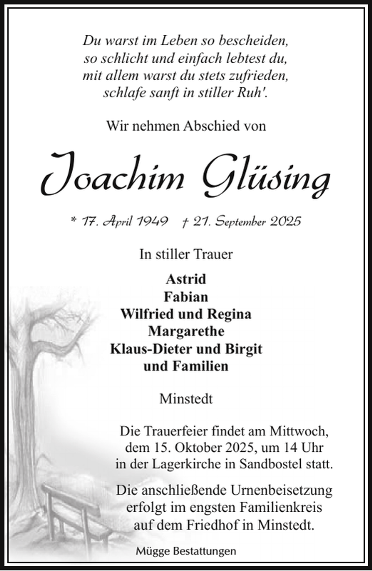 <p>Du warst im Leben so bescheiden,<br />so schlicht und einfach lebtest du,<br />mit allem warst du stets zufrieden,<br />schlafe sanft in stiller Ruh'.<br />Wir nehmen Abschied von</p><p>Joachim Glüsing<br />* 17. April 1949 † 21. September 2025<br />In stiller Trauer<br />Astrid<br />Fabian<br />Wilfried und Regina<br />Margarethe<br />Klaus-Dieter und Birgit<br />und Familien<br />Minstedt<br />Die Trauerfeier findet am Mittwoch,<br />dem 15. Oktober 2025, um 14 Uhr<br />in der Lagerkirche in Sandbostel statt.</p><p>Die anschließende Urnenbeisetzung<br />erfolgt im engsten Familienkreis<br />auf dem Friedhof in Minstedt.<br />Mügge Bestattungen</p>