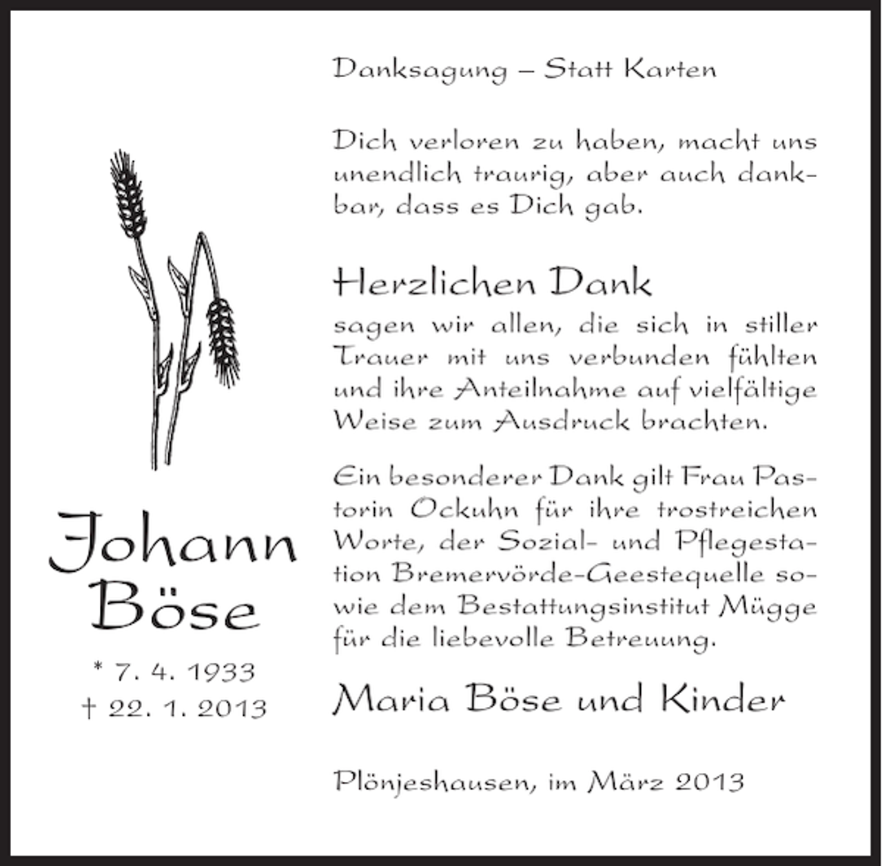 <p>Danksagung – Statt Karten<br />Dich verloren zu haben, macht uns<br />unendlich traurig, aber auch dankbar, dass es Dich gab.</p><p>Herzlichen Dank<br />sagen wir allen, die sich in stiller<br />Trauer mit uns verbunden fühlten<br />und ihre Anteilnahme auf vielfältige<br />Weise zum Ausdruck brachten.</p><p>Johann<br />Böse<br />* 7. 4. 1933<br />† 22. 1. 2013</p><p>Ein besonderer Dank gilt Frau Pastorin Ockuhn für ihre trostreichen<br />Worte, der Sozial- und Pflegestation Bremervörde-Geestequelle sowie dem Bestattungsinstitut Mügge<br />für die liebevolle Betreuung.</p><p>Maria Böse und Kinder<br />Plönjeshausen, im März 2013</p>