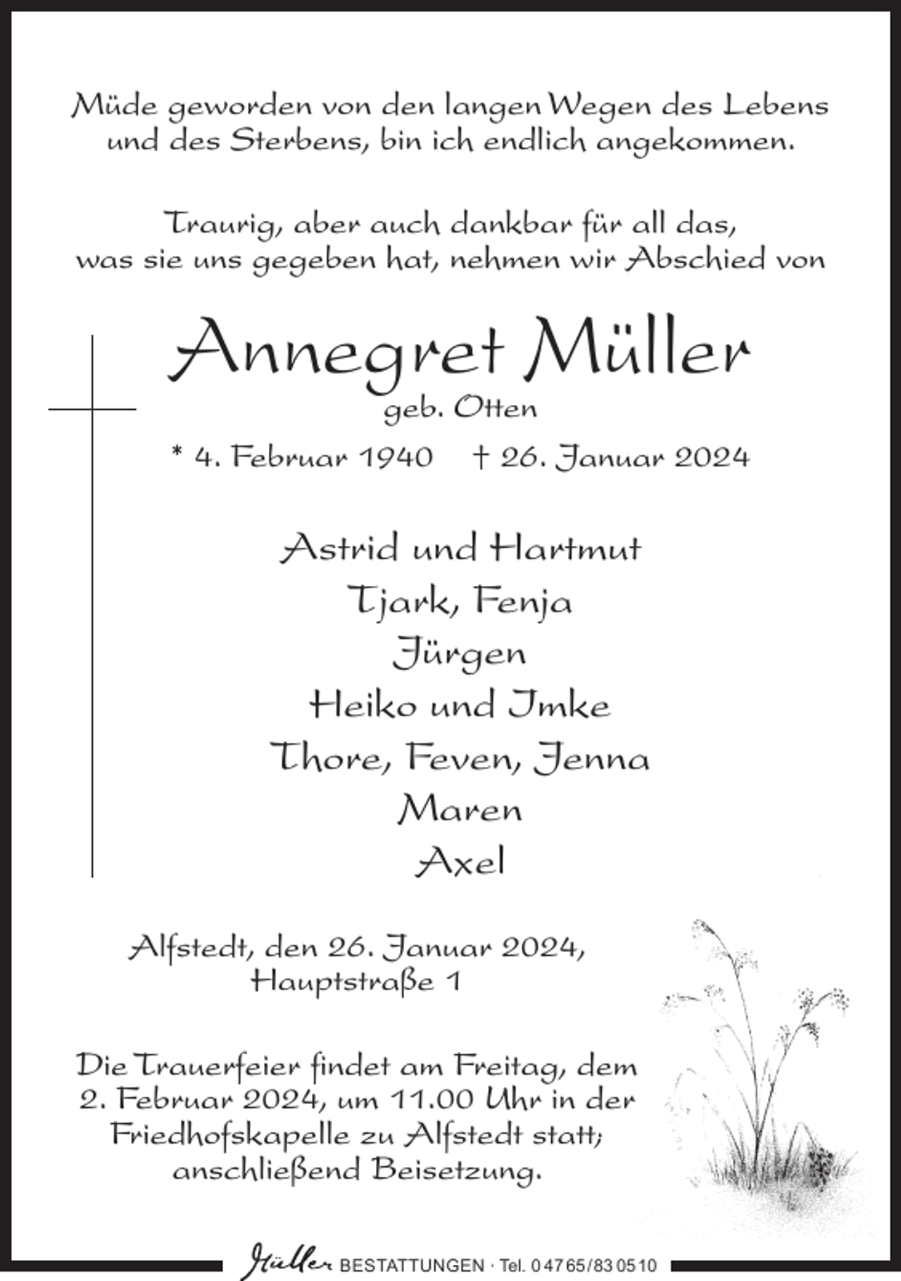 <p>Müde geworden von den langen Wegen des Lebens<br />und des Sterbens, bin ich endlich angekommen.<br />Traurig, aber auch dankbar für all das,<br />was sie uns gegeben hat, nehmen wir Abschied von</p><p>Annegret Müller<br />geb. Otten<br />* 4. Februar 1940 † 26. Januar 2024</p><p>Astrid und Hartmut<br />Tjark, Fenja<br />Jürgen<br />Heiko und Imke<br />Thore, Feven, Jenna<br />Maren<br />Axel<br />Alfstedt, den 26. Januar 2024,<br />Hauptstraße 1<br />Die Trauerfeier findet am Freitag, dem<br />2. Februar 2024, um 11.00 Uhr in der<br />Friedhofs­kapelle zu Alfstedt statt;<br />anschließend Beisetzung.<br />BESTATTUNGEN ∙ Tel. 0 47 65 /83 05 10</p>