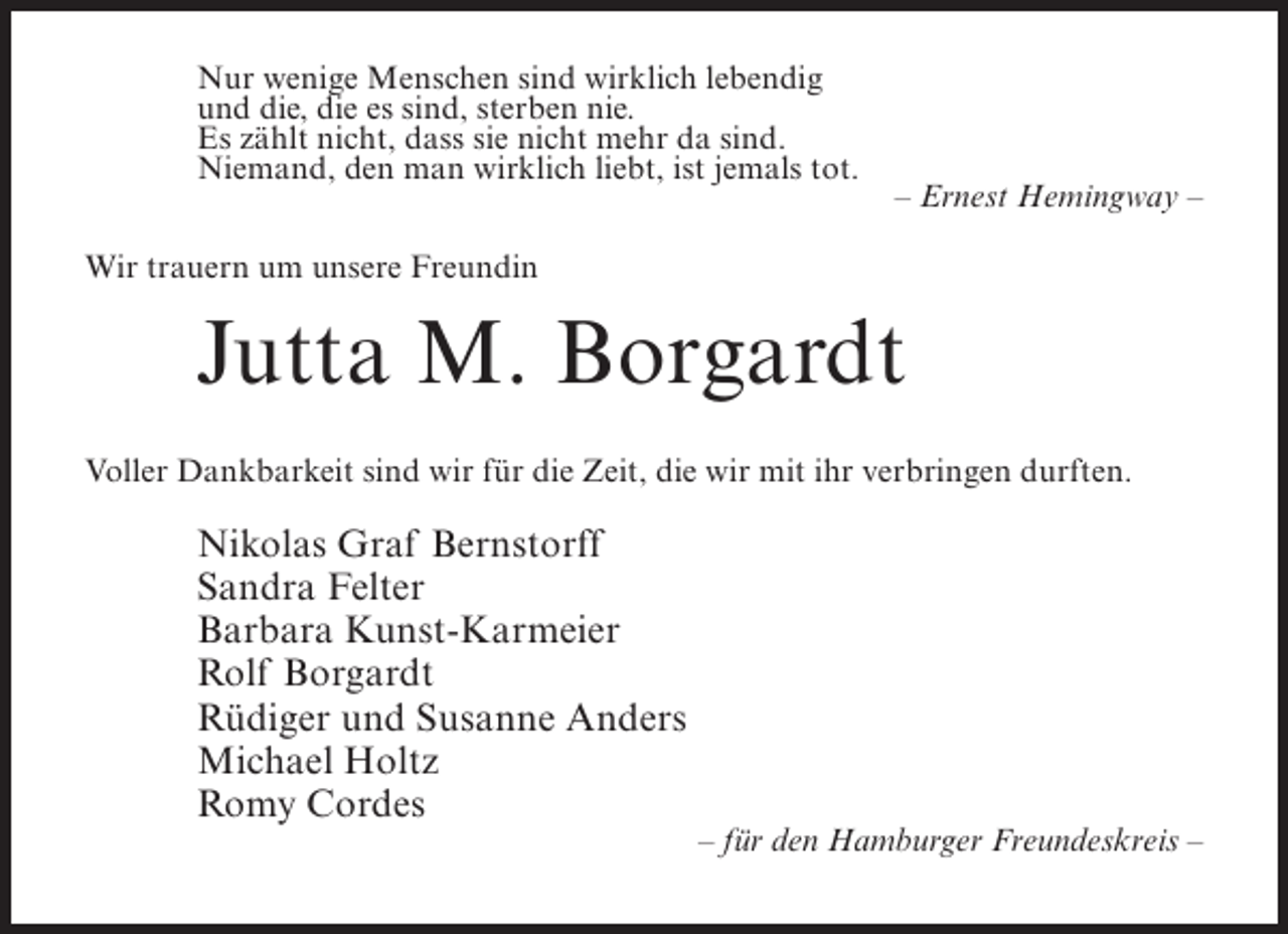 <p>Nur wenige Menschen sind wirklich lebendig<br />und die, die es sind, sterben nie.<br />Es zählt nicht, dass sie nicht mehr da sind.<br />Niemand, den man wirklich liebt, ist jemals tot.</p><p>– Ernest Hemingway –</p><p>Wir trauern um unsere Freundin</p><p>Jutta M. Borgardt<br />Voller Dankbarkeit sind wir für die Zeit, die wir mit ihr verbringen durften.</p><p>Nikolas Graf Bernstorff<br />Sandra Felter<br />Barbara Kunst-Karmeier<br />Rolf Borgardt<br />Rüdiger und Susanne Anders<br />Michael Holtz<br />Romy Cordes</p><p>– für den Hamburger Freundeskreis –</p>