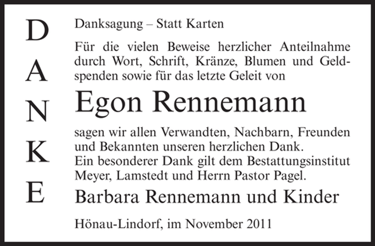 <p>D Danksagung – Statt Karten<br />Für die vielen Beweise herzlicher Anteilnahme<br />durch Wort, Schrift, Kränze, Blumen und GeldA spenden sowie für das letzte Geleit von<br />N Egon Rennemann<br />sagen wir allen Verwandten, Nachbarn, Freunden<br />Bekannten unseren herzlichen Dank.<br />K und besonderer Dank gilt dem Bestattungsinstitut<br />Ein<br />Meyer, Lamstedt und Herrn Pastor Pagel.<br />E Barbara Rennemann und Kinder<br />Hönau-Lindorf, im November 2011</p>